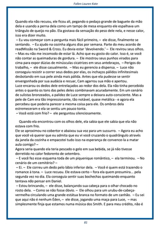 FFaalllleenn LLaauurreenn KKaattee
8811
QQuuaannddoo eellaa nnããoo rreeccuuoouu,, eellee ffiiccoouu aallii,, ppeeggaannddoo oo ppeeddaaççoo ggrraannddee ddee bbaagguueettee ddaa mmããoo
ddeellaa ee uussaannddoo aa ppeerrnnaa ddeellaa ccoommoo uumm ttaammppoo ddee mmeessaa eennqquuaannttoo eellee eessppaallhhaavvaa uumm
ttrriiâânngguulloo ddee qquueeiijjoo nnoo ppããoo.. EEllaa ggoossttaavvaa ddaa sseennssaaççããoo ddoo ppeessoo ddeellee nneellaa,, ee nneessssee ccaalloorr,,
iissssoo eerraa ddiizzeerr mmuuiittoo..
–– EEuu vvoouu ccoommeeççaarr ccoomm aa ppeerrgguunnttaa mmaaiiss ffáácciill pprriimmeeiirroo,, –– eellee ddiissssee,, ffiinnaallmmeennttee ssee
sseennttaannddoo.. –– EEuu aajjuuddoo nnaa ccoozziinnhhaa aallgguunnss ddiiaass ppoorr sseemmaannaa.. PPaarrttee ddoo mmeeuu aaccoorrddoo ddee
rreeaaddMMiissssããoo nnaa SSwwoorrdd && CCrroossss.. EEuu ddeevviiaa eessttaarr ‘‘ddeevvoollvveennddoo..’’ –– EEllee rreevviirroouu sseeuuss oollhhooss..
–– MMaass eeuu nnããoo mmee iinnccoommooddoo ddee eessttaarr lláá.. AAcchhoo qquuee eeuu ggoossttoo ddoo ccaalloorr.. IIssssoo éé,, ssee vvooccêê
nnããoo ccoonnttaarr aass qquueeiimmaadduurraass ddee ggoorrdduurraa.. –– EEllee mmoossttrroouu sseeuuss ppuunnhhooss vviirraaddooss ppaarraa
cciimmaa ppaarraa eexxppoorr ddúúzziiaass ddee mmiinnúússccuullaass cciiccaattrriizzeess eemm sseeuuss aanntteebbrraaççooss,, –– PPeerriiggooss ddoo
ttrraabbaallhhoo,, –– eellee ddiissssee ccaassuuaallmmeennttee.. –– MMaass eeuu ggeerreenncciioo aa ddiissppeennssaa.. –– LLuuccee nnããoo
ccoonnsseegguuiiuu rreessiissttiirr aa ccoorrrreerr sseeuuss ddeeddooss ppoorr eellaass,, ooss iinncchhaaççooss ppáálliiddooss iinnffiinniitteessiimmaaiiss
ddeessbboottaannddoo eemm ssuuaa ppeellee aaiinnddaa mmaaiiss ppáálliiddaa.. AAnntteess qquuee eellaa ppuuddeessssee ssee sseennttiirr
eennvveerrggoonnhhaaddaa ppoorr ssuuaa aauuddáácciiaa ee rreeccuuaarr,, CCaamm aaggaarrrroouu ssuuaa mmããoo ee aappeerrttoouu..
LLuuccee eennccaarroouu ooss ddeeddooss ddeellee eennttrreellaaççaaddooss aaoo rreeddoorr ddooss ddeellaa.. EEllaa nnããoo ttiinnhhaa ppeerrcceebbiiddoo
aanntteess oo qquuaannttoo ooss ttoonnss ddaass ppeelleess ddeelleess ccoommbbiinnaavvaamm aaccuurraaddaammeennttee.. EEmm uumm cceennáárriioo
ddee ssuulliissttaass bbrroonnzzeeaaddooss,, aa ppaalliiddeezz ddee LLuuccee sseemmpprree aa ddeeiixxaarraa aauuttoo--ccoonnsscciieennttee.. MMaass aa
ppeellee ddee CCaamm eerraa ttããoo iimmpprreessssiioonnaannttee,, ttããoo nnoottáávveell,, qquuaassee mmeettáálliiccaa -- ee aaggoorraa eellaa
ppeerrcceebbeeuu qquuee ppooddeerriiaa ppaarreecceerr aa mmeessmmaa ccooiissaa ppaarraa eellee.. OOss oommbbrrooss ddeellaa
eessttrreemmeecceerraamm ee eellaa ssee sseennttiiuu uumm ppoouuccoo ttoonnttaa..
–– VVooccêê eessttáá ccoomm ffrriioo?? –– eellee ppeerrgguunnttoouu ssiilleenncciioossaammeennttee..
QQuuaannddoo eellaa eennccoonnttrroouu ccoomm ooss oollhhooss ddeellee,, eellaa ssaabbiiaa qquuee eellee ssaabbiiaa qquuee eellaa nnããoo
eessttaavvaa ccoomm ffrriioo..
EEllee ssee aapprrooxxiimmoouu nnoo ccoobbeerrttoorr ee aabbaaiixxoouu ssuuaa vvoozz ppaarraa uumm ssuussssuurrrroo.. –– AAggoorraa eeuu aacchhoo
qquuee vvooccêê vváá qquueerreerr qquuee eeuu aaddmmiittaa qquuee eeuu vvii vvooccêê ccrruuzzaannddoo oo qquuaaddrrâânngguulloo aattrraavvééss
ddaa jjaanneellaa ddaa ccoozziinnhhaa ee eemmppaaccootteeii ttuuddoo iissssoo nnaa eessppeerraannççaa ddee ccoonnvveennccee--llaa aa mmaattaarr
aauullaa ccoommiiggoo?? ––
AAggoorraa sseerriiaa qquuaannddoo eellaa tteerriiaa ppeessccaaddoo oo ggeelloo eemm ssuuaa bbeebbiiddaa,, ssee jjáá nnããoo ttiivveessssee
ddeerrrreettiiddoo nnoo ccaalloorr ffeeddoorreennttoo ddee sseetteemmbbrroo..
–– EE vvooccêê ffeezz eessssee eessqquueemmaa ttooddaa ddee uumm ppiiqquueenniiqquuee rroommâânnttiiccoo,, –– eellaa tteerrmmiinnoouu.. –– NNoo
cceennáárriioo ddee uumm cceemmiittéérriioo?? ––
–– EEii.. –– EEllee ccoorrrreeuu uumm ddeeddoo ppeelloo lláábbiioo iinnffeerriioorr ddeellaa.. –– VVooccêê éé qquueemm eessttáá ttrraazzeennddoo oo
rroommaannccee àà ttoonnaa.. –– LLuuccee rreeccuuoouu.. EEllee eessttaavvaa cceerrttoo –– ffoorraa eellaa qquueemm pprreessuummiirraa...... ppeellaa
sseegguunnddaa vveezz nnoo ddiiaa.. EEllaa ccoonnsseegguuiiaa sseennttiirr ssuuaass bboocchheecchhaass qquueeiimmaannddoo eennqquuaannttoo
tteennttaavvaa nnããoo ppeennssaarr eemm DDaanniieell..
–– EEssttoouu bbrriinnccaannddoo,, –– eellee ddiissssee,, bbaallaannççaannddoo ssuuaa ccaabbeeççaa ppaarraa oo oollhhaarr cchhooccaaddoo nnoo
rroossttoo ddeellaa.. –– CCoommoo ssee nnããoo ffoossssee óóbbvviioo.. –– EEllee oollhhoouu ppaarraa uumm uurruubbuu--ddee--ccaabbeeççaa--
vveerrmmeellhhaa cciirrccuullaannddoo uummaa ggrraannddee eessttááttuuaa bbrraannccaa nnoo ffoorrmmaattoo ddee uumm ccaannhhããoo.. –– EEuu sseeii
qquuee aaqquuii nnããoo éé nneennhhuumm ÉÉddeenn,, –– eellee ddiissssee,, jjooggaannddoo uummaa mmaaççaa ppaarraa LLuuccee,, –– mmaass
ssiimmpplleessmmeennttee ffiinnjjaa qquuee eessttaammooss nnuummaa mmúússiiccaa ddooss SSmmiitthh.. EE ppaarraa mmeeuu ccrrééddiittoo,, nnããoo éé
 