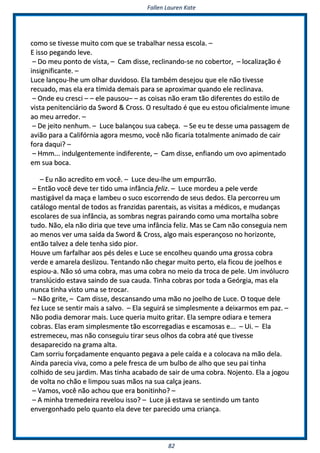 FFaalllleenn LLaauurreenn KKaattee
8822
ccoommoo ssee ttiivveessssee mmuuiittoo ccoomm qquuee ssee ttrraabbaallhhaarr nneessssaa eessccoollaa.. ––
EE iissssoo ppeeggaannddoo lleevvee..
–– DDoo mmeeuu ppoonnttoo ddee vviissttaa,, –– CCaamm ddiissssee,, rreecclliinnaannddoo--ssee nnoo ccoobbeerrttoorr,, –– llooccaalliizzaaççããoo éé
iinnssiiggnniiffiiccaannttee.. ––
LLuuccee llaannççoouu--llhhee uumm oollhhaarr dduuvviiddoossoo.. EEllaa ttaammbbéémm ddeesseejjoouu qquuee eellee nnããoo ttiivveessssee
rreeccuuaaddoo,, mmaass eellaa eerraa ttíímmiiddaa ddeemmaaiiss ppaarraa ssee aapprrooxxiimmaarr qquuaannddoo eellee rreecclliinnaavvaa..
–– OOnnddee eeuu ccrreessccii –– –– eellee ppaauussoouu–– –– aass ccooiissaass nnããoo eerraamm ttããoo ddiiffeerreenntteess ddoo eessttiilloo ddee
vviissttaa ppeenniitteenncciiáárriioo ddaa SSwwoorrdd && CCrroossss.. OO rreessuullttaaddoo éé qquuee eeuu eessttoouu ooffiicciiaallmmeennttee iimmuunnee
aaoo mmeeuu aarrrreeddoorr.. ––
–– DDee jjeeiittoo nneennhhuumm.. –– LLuuccee bbaallaannççoouu ssuuaa ccaabbeeççaa.. –– SSee eeuu ttee ddeessssee uummaa ppaassssaaggeemm ddee
aavviiããoo ppaarraa aa CCaalliiffóórrnniiaa aaggoorraa mmeessmmoo,, vvooccêê nnããoo ffiiccaarriiaa ttoottaallmmeennttee aanniimmaaddoo ddee ccaaiirr
ffoorraa ddaaqquuii?? ––
–– HHmmmm...... iinndduullggeenntteemmeennttee iinnddiiffeerreennttee,, –– CCaamm ddiissssee,, eennffiiaannddoo uumm oovvoo aappiimmeennttaaddoo
eemm ssuuaa bbooccaa..
–– EEuu nnããoo aaccrreeddiittoo eemm vvooccêê.. –– LLuuccee ddeeuu--llhhee uumm eemmppuurrrrããoo..
–– EEnnttããoo vvooccêê ddeevvee tteerr ttiiddoo uummaa iinnffâânncciiaa ffeelliizz.. –– LLuuccee mmoorrddeeuu aa ppeellee vveerrddee
mmaassttiiggáávveell ddaa mmaaççaa ee llaammbbeeuu oo ssuuccoo eessccoorrrreennddoo ddee sseeuuss ddeeddooss.. EEllaa ppeerrccoorrrreeuu uumm
ccaattáállooggoo mmeennttaall ddee ttooddooss aass ffrraannzziiddaass ppaarreennttaaiiss,, aass vviissiittaass aa mmééddiiccooss,, ee mmuuddaannççaass
eessccoollaarreess ddee ssuuaa iinnffâânncciiaa,, aass ssoommbbrraass nneeggrraass ppaaiirraannddoo ccoommoo uummaa mmoorrttaallhhaa ssoobbrree
ttuuddoo.. NNããoo,, eellaa nnããoo ddiirriiaa qquuee tteevvee uummaa iinnffâânncciiaa ffeelliizz.. MMaass ssee CCaamm nnããoo ccoonnsseegguuiiaa nneemm
aaoo mmeennooss vveerr uummaa ssaaííddaa ddaa SSwwoorrdd && CCrroossss,, aallggoo mmaaiiss eessppeerraannççoossoo nnoo hhoorriizzoonnttee,,
eennttããoo ttaallvveezz aa ddeellee tteennhhaa ssiiddoo ppiioorr..
HHoouuvvee uumm ffaarrffaallhhaarr aaooss ppééss ddeelleess ee LLuuccee ssee eennccoollhheeuu qquuaannddoo uummaa ggrroossssaa ccoobbrraa
vveerrddee ee aammaarreellaa ddeesslliizzoouu.. TTeennttaannddoo nnããoo cchheeggaarr mmuuiittoo ppeerrttoo,, eellaa ffiiccoouu ddee jjooeellhhooss ee
eessppiioouu--aa.. NNããoo ssóó uummaa ccoobbrraa,, mmaass uummaa ccoobbrraa nnoo mmeeiioo ddaa ttrrooccaa ddee ppeellee.. UUmm iinnvvóólluuccrroo
ttrraannssllúúcciiddoo eessttaavvaa ssaaiinnddoo ddee ssuuaa ccaauuddaa.. TTiinnhhaa ccoobbrraass ppoorr ttooddaa aa GGeeóórrggiiaa,, mmaass eellaa
nnuunnccaa ttiinnhhaa vviissttoo uummaa ssee ttrrooccaarr..
–– NNããoo ggrriittee,, –– CCaamm ddiissssee,, ddeessccaannssaannddoo uummaa mmããoo nnoo jjooeellhhoo ddee LLuuccee.. OO ttooqquuee ddeellee
ffeezz LLuuccee ssee sseennttiirr mmaaiiss aa ssaallvvoo.. –– EEllaa sseegguuiirráá ssee ssiimmpplleessmmeennttee aa ddeeiixxaarrmmooss eemm ppaazz.. ––
NNããoo ppooddiiaa ddeemmoorraarr mmaaiiss.. LLuuccee qquueerriiaa mmuuiittoo ggrriittaarr.. EEllaa sseemmpprree ooddiiaarraa ee tteemmeerraa
ccoobbrraass.. EEllaass eerraamm ssiimmpplleessmmeennttee ttããoo eessccoorrrreeggaaddiiaass ee eessccaammoossaass ee...... –– UUii.. –– EEllaa
eessttrreemmeecceeuu,, mmaass nnããoo ccoonnsseegguuiiuu ttiirraarr sseeuuss oollhhooss ddaa ccoobbrraa aattéé qquuee ttiivveessssee
ddeessaappaarreecciiddoo nnaa ggrraammaa aallttaa..
CCaamm ssoorrrriiuu ffoorrççaaddaammeennttee eennqquuaannttoo ppeeggaavvaa aa ppeellee ccaaííddaa ee aa ccoollooccaavvaa nnaa mmããoo ddeellaa..
AAiinnddaa ppaarreecciiaa vviivvaa,, ccoommoo aa ppeellee ffrreessccaa ddee uumm bbuullbboo ddee aallhhoo qquuee sseeuu ppaaii ttiinnhhaa
ccoollhhiiddoo ddee sseeuu jjaarrddiimm.. MMaass ttiinnhhaa aaccaabbaaddoo ddee ssaaiirr ddee uummaa ccoobbrraa.. NNoojjeennttoo.. EEllaa aa jjooggoouu
ddee vvoollttaa nnoo cchhããoo ee lliimmppoouu ssuuaass mmããooss nnaa ssuuaa ccaallççaa jjeeaannss..
–– VVaammooss,, vvooccêê nnããoo aacchhoouu qquuee eerraa bboonniittiinnhhoo?? ––
–– AA mmiinnhhaa ttrreemmeeddeeiirraa rreevveelloouu iissssoo?? –– LLuuccee jjáá eessttaavvaa ssee sseennttiinnddoo uumm ttaannttoo
eennvveerrggoonnhhaaddoo ppeelloo qquuaannttoo eellaa ddeevvee tteerr ppaarreecciiddoo uummaa ccrriiaannççaa..
 
