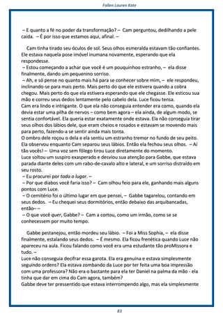 FFaalllleenn LLaauurreenn KKaattee
8833
–– EE qquuaannttoo aa fféé nnoo ppooddeerr ddaa ttrraannssffoorrmmaaççããoo?? –– CCaamm ppeerrgguunnttoouu,, ddeeddiillhhaannddoo aa ppeellee
ccaaííddaa.. –– ÉÉ ppoorr iissssoo qquuee eessttaammooss aaqquuii,, aaffiinnaall.. ––
CCaamm ttiinnhhaa ttiirraaddoo sseeuu óóccuullooss ddee ssooll.. SSeeuuss oollhhooss eessmmeerraallddaa eessttaavvaamm ttããoo ccoonnffiiaanntteess..
EEllee eessttaavvaa nnaaqquueellaa ppoossee iimmóóvveell iinnuummaannaa nnoovvaammeennttee,, eessppeerraannddoo qquuee eellaa
rreessppoonnddeessssee..
–– EEssttoouu ccoommeeççaannddoo aa aacchhaarr qquuee vvooccêê éé uumm ppoouuqquuiinnhhoooo eessttrraannhhoo,, –– eellaa ddiissssee
ffiinnaallmmeennttee,, ddaannddoo uumm ppeeqquueenniinnoo ssoorrrriissoo..
–– AAhh,, ee ssóó ppeennssee nnoo qquuaannttoo mmaaiiss hháá ppaarraa ssee ccoonnhheecceerr ssoobbrree mmiimm,, –– eellee rreessppoonnddeeuu,,
iinncclliinnaannddoo--ssee ppaarraa mmaaiiss ppeerrttoo.. MMaaiiss ppeerrttoo ddoo qquuee eellee eessttiivveerraa qquuaannddoo aa ccoobbrraa
cchheeggoouu.. MMaaiiss ppeerrttoo ddoo qquuee eellaa eessttiivveerraa eessppeerraannddoo qquuee eellee cchheeggaassssee.. EEllee eessttiiccoouu ssuuaa
mmããoo ee ccoorrrreeuu sseeuuss ddeeddooss lleennttaammeennttee ppeelloo ccaabbeelloo ddeellaa.. LLuuccee ffiiccoouu tteennssaa..
CCaamm eerraa lliinnddoo ee iinnttrriiggaannttee.. OO qquuee eellaa nnããoo ccoonnsseegguuiiaa eenntteennddeerr eerraa ccoommoo,, qquuaannddoo eellaa
ddeevviiaa eessttaarr uummaa ppiillhhaa ddee nneerrvvooss –– ccoommoo bbeemm aaggoorraa –– eellaa aaiinnddaa,, ddee aallgguumm mmooddoo,, ssee
sseennttiiaa ccoonnffoorrttáávveell.. EEllaa qquueerriiaa eessttaarr eexxaattaammeennttee oonnddee eessttaavvaa.. EEllaa nnããoo ccoonnsseegguuiiaa ttiirraarr
sseeuuss oollhhooss ddooss lláábbiiooss ddeellee,, qquuee eerraamm cchheeiiooss ee rroossaaddooss ee eessttaavvaamm ssee mmoovveennddoo mmaaiiss
ppaarraa ppeerrttoo,, ffaazzeennddoo--aa ssee sseennttiirr aaiinnddaa mmaaiiss ttoonnttaa..
OO oommbbrroo ddeellee rrooççoouu oo ddeellaa ee eellaa sseennttiiuu uumm eessttrraannhhoo ttrreemmoorr nnoo ffuunnddoo ddee sseeuu ppeeiittoo..
EEllaa oobbsseerrvvoouu eennqquuaannttoo CCaamm sseeppaarroouu sseeuuss lláábbiiooss.. EEnnttããoo eellaa ffeecchhoouu sseeuuss oollhhooss.. –– AAíí
ttããoo vvooccêêss!! –– UUmmaa vvoozz sseemm ffôôlleeggoo ttiirroouu LLuuccee ddiirreettaammeennttee ddoo mmoommeennttoo..
LLuuccee ssoollttoouu uumm ssuussppiirroo eexxaassppeerraaddoo ee ddeessvviioouu ssuuaa aatteennççããoo ppaarraa GGaabbbbee,, qquuee eessttaavvaa
ppaarraaddaa ddiiaannttee ddeelleess ccoomm uumm rraabboo--ddee--ccaavvaalloo aallttoo ee llaatteerraall,, ee uumm ssoorrrriissoo ddiissttrraaííddoo eemm
sseeuu rroossttoo..
–– EEuu pprrooccuurreeii ppoorr ttooddoo oo lluuggaarr.. ––
–– PPoorr qquuee ddiiaabbooss vvooccêê ffaarriiaa iissssoo?? –– CCaamm oollhhoouu ffeeiioo ppaarraa eellee,, ggaannhhaannddoo mmaaiiss aallgguunnss
ppoonnttooss ccoomm LLuuccee..
–– OO cceemmiittéérriioo ffooii oo úúllttiimmoo lluuggaarr eemm qquuee ppeennsseeii,, –– GGaabbbbee ttaaggaarreelloouu,, ccoonnttaannddoo eemm
sseeuuss ddeeddooss.. –– EEuu cchheeqquueeii sseeuuss ddoorrmmiittóórriiooss,, eennttããoo ddeebbaaiixxoo ddaass aarrqquuiibbaannccaaddaass,,
eennttããoo–– ––
–– OO qquuee vvooccêê qquueerr,, GGaabbbbee?? –– CCaamm aa ccoorrttoouu,, ccoommoo uumm iirrmmããoo,, ccoommoo ssee ssee
ccoonnhheecceesssseemm ppoorr mmuuiittoo tteemmppoo..
GGaabbbbee ppeessttaanneejjoouu,, eennttããoo mmoorrddeeuu sseeuu lláábbiioo.. –– FFooii aa MMiissss SSoopphhiiaa,, –– eellaa ddiissssee
ffiinnaallmmeennttee,, eessttaallaannddoo sseeuuss ddeeddooss.. –– ÉÉ mmeessmmoo.. EEllaa ffiiccoouu ffrreennééttiiccaa qquuaannddoo LLuuccee nnããoo
aappaarreecceeuu nnaa aauullaa.. FFiiccoouu ffaallaannddoo ccoommoo vvooccêê eerraa uummaa eessttuuddaannttee ttããoo pprrooMMiissssoorraa ee
ttuuddoo.. ––
LLuuccee nnããoo ccoonnsseegguuiiaa ddeecciiffrraarr eessssaa ggaarroottaa.. EEllaa eerraa ggeennuuíínnaa ee eessttaavvaa ssiimmpplleessmmeennttee
sseegguuiinnddoo oorrddeennss?? EEllaa eessttaavvaa zzoommbbaannddoo ddaa LLuuccee ppoorr tteerr ffeeiittaa uummaa bbooaa iimmpprreessssããoo
ccoomm uummaa pprrooffeessssoorraa?? NNããoo eerraa oo bbaassttaannttee ppaarraa eellaa tteerr DDaanniieell nnaa ppaallmmaa ddaa mmããoo -- eellaa
ttiinnhhaa qquuee ddaarr eemm cciimmaa ddoo CCaamm aaggoorraa,, ttaammbbéémm??
GGaabbbbee ddeevvee tteerr pprreesssseennttiiddoo qquuee eessttaavvaa iinntteerrrroommppeennddoo aallggoo,, mmaass eellaa ssiimmpplleessmmeennttee
 