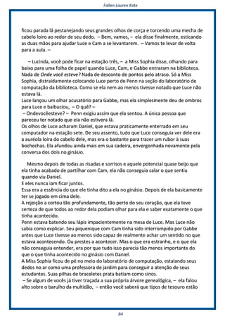 FFaalllleenn LLaauurreenn KKaattee
8844
ffiiccoouu ppaarraaddaa lláá ppeessttaanneejjaannddoo sseeuuss ggrraannddeess oollhhooss ddee ccoorrççaa ee ttoorrcceennddoo uummaa mmeecchhaa ddee
ccaabbeelloo llooiirroo aaoo rreeddoorr ddee sseeuu ddeeddoo.. –– BBeemm,, vvaammooss,, –– eellaa ddiissssee ffiinnaallmmeennttee,, eessttiiccaannddoo
aass dduuaass mmããooss ppaarraa aajjuuddaarr LLuuccee ee CCaamm aa ssee lleevvaannttaarreemm.. –– VVaammooss ttee lleevvaarr ddee vvoollttaa
ppaarraa aa aauullaa.. ––
–– LLuucciinnddaa,, vvooccêê ppooddee ffiiccaarr nnaa eessttaaççããoo ttrrêêss,, –– aa MMiissss SSoopphhiiaa ddiissssee,, oollhhaannddoo ppaarraa
bbaaiixxoo ppaarraa uummaa ffoollhhaa ddee ppaappeell qquuaannddoo LLuuccee,, CCaamm,, ee GGaabbbbee eennttrraarraamm nnaa bbiibblliiootteeccaa..
NNaaddaa ddee OOnnddee vvooccêê eesstteevvee?? NNaaddaa ddee ddeessccoonnttoo ddee ppoonnttooss ppeelloo aattrraassoo.. SSóó aa MMiissss
SSoopphhiiaa,, ddiissttrraaiiddaammeennttee ccoollooccaannddoo LLuuccee ppeerrttoo ddee PPeennnn nnaa sseeççããoo ddoo llaabboorraattóórriioo ddee
ccoommppuuttaaççããoo ddaa bbiibblliiootteeccaa.. CCoommoo ssee eellaa nneemm aaoo mmeennooss ttiivveessssee nnoottaaddoo qquuee LLuuccee nnããoo
eessttaavvaa lláá..
LLuuccee llaannççoouu uumm oollhhaarr aaccuussaattóórriioo ppaarraa GGaabbbbee,, mmaass eellaa ssiimmpplleessmmeennttee ddeeuu ddee oommbbrrooss
ppaarraa LLuuccee ee bbaallbbuucciioouu,, –– OO qquuêê?? ––
–– OOnnddeevvooccêêeesstteevvee?? –– PPeennnn eexxiiggiiuu aassssiimm qquuee eellaa sseennttoouu.. AA úúnniiccaa ppeessssooaa qquuee
ppaarreecceeuu tteerr nnoottaaddoo qquuee eellaa nnããoo eessttiivveerraa lláá..
OOss oollhhooss ddee LLuuccee aacchhaarraamm DDaanniieell,, qquuee eessttaavvaa pprraattiiccaammeennttee eenntteerrrraaddoo eemm sseeuu
ccoommppuuttaaddoorr nnaa eessttaaççããoo sseettee.. DDee sseeuu aasssseennttoo,, ttuuddoo qquuee LLuuccee ccoonnsseegguuiiaa vveerr ddeellee eerraa
aa aauurrééoollaa llooiirraa ddoo ccaabbeelloo ddeellee,, mmaass eerraa oo bbaassttaannttee ppaarraa ttrraazzeerr uumm rruubboorr àà ssuuaass
bboocchheecchhaass.. EEllaa aaffuunnddoouu aaiinnddaa mmaaiiss eemm ssuuaa ccaaddeeiirraa,, eennvveerrggoonnhhaaddaa nnoovvaammeennttee ppeellaa
ccoonnvveerrssaa ddooss ddooiiss nnoo ggiinnáássiioo..
MMeessmmoo ddeeppooiiss ddee ttooddaass aass rriissaaddaass ee ssoorrrriissooss ee aaqquueellee ppootteenncciiaall qquuaassee bbeeiijjoo qquuee
eellaa ttiinnhhaa aaccaabbaaddoo ddee ppaarrttiillhhaarr ccoomm CCaamm,, eellaa nnããoo ccoonnsseegguuiiaa ccaallaarr oo qquuee sseennttiiuu
qquuaannddoo vviiuu DDaanniieell..
EE eelleess nnuunnccaa iiaamm ffiiccaarr jjuunnttooss..
EEssssaa eerraa aa eessssêênncciiaa ddoo qquuee eellee ttiinnhhaa ddiittoo aa eellaa nnoo ggiinnáássiioo.. DDeeppooiiss ddee eellaa bbaassiiccaammeennttee
tteerr ssee jjooggaaddoo eemm cciimmaa ddeellee..
AA rreejjeeiiççããoo aa ccoorrttoouu ttããoo pprrooffuunnddaammeennttee,, ttããoo ppeerrttoo ddoo sseeuu ccoorraaççããoo,, qquuee eellaa tteevvee
cceerrtteezzaa ddee qquuee ttooddooss aaoo rreeddoorr ddeellaa ppooddiiaamm oollhhaarr ppaarraa eellaa ee ssaabbeerr eexxaattaammeennttee oo qquuee
ttiinnhhaa aaccoonntteecciiddoo..
PPeennnn eessttaavvaa bbaatteennddoo sseeuu llááppiiss iimmppaacciieenntteemmeennttee nnaa mmeessaa ddee LLuuccee.. MMaass LLuuccee nnããoo
ssaabbiiaa ccoommoo eexxpplliiccaarr.. SSeeuu ppiiqquueenniiqquuee ccoomm CCaamm ttiinnhhaa ssiiddoo iinntteerrrroommppiiddoo ppoorr GGaabbbbee
aanntteess qquuee LLuuccee ttiivveessssee aaoo mmeennooss ssiiddoo ccaappaazz ddee rreeaallmmeennttee aacchhaarr uumm sseennttiiddoo nnoo qquuee
eessttaavvaa aaccoonntteecceennddoo.. OOuu pprreesstteess aa aaccoonntteecceerr.. MMaass oo qquuee eerraa eessttrraannhhoo,, ee oo qquuee eellaa
nnããoo ccoonnsseegguuiiaa eenntteennddeerr,, eerraa ppoorr qquuee ttuuddoo iissssoo ppaarreecciiaa ttããoo mmeennooss iimmppoorrttaannttee ddoo
qquuee oo qquuee ttiinnhhaa aaccoonntteecciiddoo nnoo ggiinnáássiioo ccoomm DDaanniieell..
AA MMiissss SSoopphhiiaa ffiiccoouu ddee ppéé nnoo mmeeiioo ddoo llaabboorraattóórriioo ddee ccoommppuuttaaççããoo,, eessttaallaannddoo sseeuuss
ddeeddooss nnoo aarr ccoommoo uummaa pprrooffeessssoorraa ddee jjaarrddiimm ppaarraa ccoonnsseegguuiirr aa aatteennççããoo ddee sseeuuss
eessttuuddaanntteess.. SSuuaass ppiillhhaass ddee bbrraacceelleetteess pprraattaa bbaattiiaamm ccoommoo ssiinnooss..
–– SSee aallgguumm ddee vvooccêêss jjáá ttiivveerr ttrraaççaaddaa aa ssuuaa pprróópprriiaa áárrvvoorree ggeenneeaallóóggiiccaa,, –– eellaa ffaalloouu
aallttoo ssoobbrree oo bbaarruullhhoo ddaa mmuullttiiddããoo,, –– eennttããoo vvooccêê ssaabbeerráá qquuee ttiippooss ddee tteessoouurroo eessttããoo
 