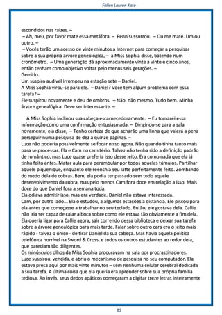 FFaalllleenn LLaauurreenn KKaattee
8855
eessccoonnddiiddooss nnaass rraaíízzeess.. ––
–– AAhh,, mmeeuu,, ppoorr ffaavvoorr mmaattee eessssaa mmeettááffoorraa,, –– PPeennnn ssuussssuurrrroouu.. –– OOuu mmee mmaattee.. UUmm oouu
oouuttrroo.. ––
–– VVooccêêss tteerrããoo uumm aacceessssoo ddee vviinnttee mmiinnuuttooss aa IInntteerrnneett ppaarraa ccoommeeççaarr aa ppeessqquuiissaarr
ssoobbrree aa ssuuaa pprróópprriiaa áárrvvoorree ggeenneeaallóóggiiccaa,, –– aa MMiissss SSoopphhiiaa ddiissssee,, bbaatteennddoo nnuumm
ccrroonnôômmeettrroo.. –– UUmmaa ggeenneerraaççããoo ddáá aapprrooxxiimmaaddaammeennttee vviinnttee aa vviinnttee ee cciinnccoo aannooss,,
eennttããoo tteennhhaamm ccoommoo oobbjjeettiivvoo vvoollttaarr ppeelloo mmeennooss sseeiiss ggeerraaççõõeess.. ––
GGeemmiiddoo..
UUmm ssuussppiirroo aauuddíívveell iirrrroommppeeuu nnaa eessttaaççããoo sseettee –– DDaanniieell..
AA MMiissss SSoopphhiiaa vviirroouu--ssee ppaarraa eellee.. –– DDaanniieell?? VVooccêê tteemm aallgguumm pprroobblleemmaa ccoomm eessssaa
ttaarreeffaa?? ––
EEllee ssuussppiirroouu nnoovvaammeennttee ee ddeeuu ddee oommbbrrooss.. –– NNããoo,, nnããoo mmeessmmoo.. TTuuddoo bbeemm.. MMiinnhhaa
áárrvvoorree ggeenneeaallóóggiiccaa.. DDeevvee sseerr iinntteerreessssaannttee.. ––
AA MMiissss SSoopphhiiaa iinncclliinnoouu ssuuaa ccaabbeeççaa eessccaarrnneecceeddoorraammeennttee.. –– EEuu ttoommaarreeii eessssaa
iinnffoorrmmaaççããoo ccoommoo uummaa ccoonnffiirrmmaaççããoo eennttuussiiaassmmaaddaa.. –– DDiirriiggiinnddoo--ssee ppaarraa aa ssaallaa
nnoovvaammeennttee,, eellaa ddiissssee,, –– TTeennhhoo cceerrtteezzaa ddee qquuee aacchhaarrããoo uummaa lliinnhhaa qquuee vvaalleerráá aa ppeennaa
ppeerrsseegguuiirr nnuummaa ppeessqquuiissaa ddee ddeezz aa qquuiinnzzee ppáággiinnaass.. ––
LLuuccee nnããoo ppooddeerriiaa ppoossssiivveellmmeennttee ssee ffooccaarr nniissssoo aaggoorraa.. NNããoo qquuaannddoo ttiinnhhaa ttaannttoo mmaaiiss
ppaarraa ssee pprroocceessssaarr.. EEllaa ee CCaamm nnoo cceemmiittéérriioo.. TTaallvveezz nnããoo tteennhhaa ssiiddoo aa ddeeffiinniiççããoo ppaaddrrããoo
ddee rroommâânnttiiccoo,, mmaass LLuuccee qquuaassee pprreeffeerriiaa iissssoo ddeessssee jjeeiittoo.. EErraa ccoommoo nnaaddaa qquuee eellaa jjáá
ttiinnhhaa ffeeiittoo aanntteess.. MMaattaarr aauullaa ppaarraa ppeerraammbbuullaarr ppoorr ttooddooss aaqquueelleess ttúúmmuullooss.. PPaarrttiillhhaarr
aaqquueellee ppiiqquueenniiqquuee,, eennqquuaannttoo eellee rreeeenncchhiiaa sseeuu llaattttee ppeerrffeeiittaammeennttee ffeeiittoo.. ZZoommbbaannddoo
ddoo mmeeddoo ddeellaa ddee ccoobbrraass.. BBeemm,, eellaa ppooddiiaa tteerr ppaassssaaddoo sseemm ttooddoo aaqquueellee
ddeesseennvvoollvviimmeennttoo ddaa ccoobbrraa,, mmaass ppeelloo mmeennooss CCaamm ffoorraa ddooccee eemm rreellaaççããoo aa iissssoo.. MMaaiiss
ddooccee ddoo qquuee DDaanniieell ffoorraa aa sseemmaannaa ttooddaa..
EEllaa ooddiiaavvaa aaddmmiittiirr iissssoo,, mmaass eerraa vveerrddaaddee.. DDaanniieell nnããoo eessttaavvaa iinntteerreessssaaddaa..
CCaamm,, ppoorr oouuttrroo llaaddoo...... EEllaa oo eessttuuddoouu,, aa aallgguummaass eessttaaççõõeess aa ddiissttâânncciiaa.. EEllee ppiissccoouu ppaarraa
eellaa aanntteess qquuee ccoommeeççaassssee aa ttrraabbaallhhaarr nnoo sseeuu tteeccllaaddoo.. EEnnttããoo,, eellee ggoossttaavvaa ddeellaa.. CCaalllliiee
nnããoo iirriiaa sseerr ccaappaazz ddee ccaallaarr aa bbooccaa ssoobbrree ccoommoo eellee eessttaavvaa ttããoo oobbvviiaammeennttee aa ffiimm ddeellaa..
EEllaa qquueerriiaa lliiggaarr ppaarraa CCaalllliiee aaggoorraa,, ssaaiirr ccoorrrreennddoo ddeessssaa bbiibblliiootteeccaa ee ddeeiixxaarr ssuuaa ttaarreeffaa
ssoobbrree aa áárrvvoorree ggeenneeaallóóggiiccaa ppaarraa mmaaiiss ttaarrddee.. FFaallaarr ssoobbrree oouuttrroo ccaarraa eerraa oo jjeeiittoo mmaaiiss
rrááppiiddoo -- ttaallvveezz oo úúnniiccoo -- ddee ttiirraarr DDaanniieell ddaa ssuuaa ccaabbeeççaa.. MMaass hhaavviiaa aaqquueellaa ppoollííttiiccaa
tteelleeffôônniiccaa hhoorrrríívveell nnaa SSwwoorrdd && CCrroossss,, ee ttooddooss ooss oouuttrrooss eessttuuddaanntteess aaoo rreeddoorr ddeellaa,,
qquuee ppaarreecciiaamm ttããoo ddiilliiggeenntteess..
OOss mmiinnúússccuullooss oollhhooss ddaa MMiissss SSoopphhiiaa pprrooccuurraavvaamm nnaa ssaallaa ppoorr pprrooccrraassttiinnaaddoorreess..
LLuuccee ssuussppiirroouu,, vveenncciiddaa,, ee aabbrriiuu oo mmeeccaanniissmmoo ddee ppeessqquuiissaa nnoo sseeuu ccoommppuuttaaddoorr.. EEllaa
eessttaavvaa pprreessaa aaqquuii ppoorr mmaaiiss vviinnttee mmiinnuuttooss –– sseemm nneennhhuummaa cceelluullaarr cceerreebbrraall ddeeddiiccaaddaa
aa ssuuaa ttaarreeffaa.. AA úúllttiimmaa ccooiissaa qquuee eellaa qquueerriiaa eerraa aapprreennddeerr ssoobbrree ssuuaa pprróópprriiaa ffaammíílliiaa
tteeddiioossaa.. AAoo iinnvvééss,, sseeuuss ddeeddooss aappááttiiccooss ccoommeeççaarraamm aa ddiiggiittaarr ttrreezzee lleettrraass iinntteeiirraammeennttee
 