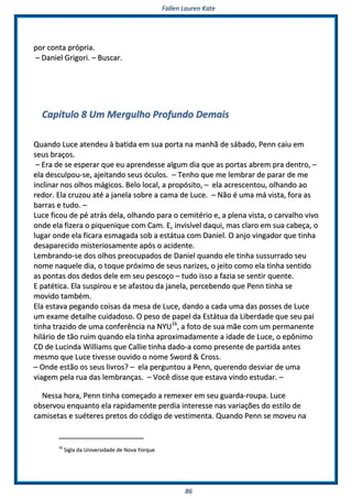 FFaalllleenn LLaauurreenn KKaattee
8866
ppoorr ccoonnttaa pprróópprriiaa..
–– DDaanniieell GGrriiggoorrii.. –– BBuussccaarr..
CCaappííttuulloo 88 UUmm MMeerrgguullhhoo PPrrooffuunnddoo DDeemmaaiiss
QQuuaannddoo LLuuccee aatteennddeeuu àà bbaattiiddaa eemm ssuuaa ppoorrttaa nnaa mmaannhhãã ddee ssáábbaaddoo,, PPeennnn ccaaiiuu eemm
sseeuuss bbrraaççooss..
–– EErraa ddee ssee eessppeerraarr qquuee eeuu aapprreennddeessssee aallgguumm ddiiaa qquuee aass ppoorrttaass aabbrreemm pprraa ddeennttrroo,, ––
eellaa ddeessccuullppoouu--ssee,, aajjeeiittaannddoo sseeuuss óóccuullooss.. –– TTeennhhoo qquuee mmee lleemmbbrraarr ddee ppaarraarr ddee mmee
iinncclliinnaarr nnooss oollhhooss mmáággiiccooss.. BBeelloo llooccaall,, aa pprrooppóóssiittoo,, –– eellaa aaccrreesscceennttoouu,, oollhhaannddoo aaoo
rreeddoorr.. EEllaa ccrruuzzoouu aattéé aa jjaanneellaa ssoobbrree aa ccaammaa ddee LLuuccee.. –– NNããoo éé uummaa mmáá vviissttaa,, ffoorraa aass
bbaarrrraass ee ttuuddoo.. ––
LLuuccee ffiiccoouu ddee ppéé aattrrááss ddeellaa,, oollhhaannddoo ppaarraa oo cceemmiittéérriioo ee,, aa pplleennaa vviissttaa,, oo ccaarrvvaallhhoo vviivvoo
oonnddee eellaa ffiizzeerraa oo ppiiqquueenniiqquuee ccoomm CCaamm.. EE,, iinnvviissíívveell ddaaqquuii,, mmaass ccllaarroo eemm ssuuaa ccaabbeeççaa,, oo
lluuggaarr oonnddee eellaa ffiiccaarraa eessmmaaggaaddaa ssoobb aa eessttááttuuaa ccoomm DDaanniieell.. OO aannjjoo vviinnggaaddoorr qquuee ttiinnhhaa
ddeessaappaarreecciiddoo mmiisstteerriioossaammeennttee aappóóss oo aacciiddeennttee..
LLeemmbbrraannddoo--ssee ddooss oollhhooss pprreeooccuuppaaddooss ddee DDaanniieell qquuaannddoo eellee ttiinnhhaa ssuussssuurrrraaddoo sseeuu
nnoommee nnaaqquueellee ddiiaa,, oo ttooqquuee pprróóxxiimmoo ddee sseeuuss nnaarriizzeess,, oo jjeeiittoo ccoommoo eellaa ttiinnhhaa sseennttiiddoo
aass ppoonnttaass ddooss ddeeddooss ddeellee eemm sseeuu ppeessccooççoo –– ttuuddoo iissssoo aa ffaazziiaa ssee sseennttiirr qquueennttee..
EE ppaattééttiiccaa.. EEllaa ssuussppiirroouu ee ssee aaffaassttoouu ddaa jjaanneellaa,, ppeerrcceebbeennddoo qquuee PPeennnn ttiinnhhaa ssee
mmoovviiddoo ttaammbbéémm..
EEllaa eessttaavvaa ppeeggaannddoo ccooiissaass ddaa mmeessaa ddee LLuuccee,, ddaannddoo aa ccaaddaa uummaa ddaass ppoosssseess ddee LLuuccee
uumm eexxaammee ddeettaallhhee ccuuiiddaaddoossoo.. OO ppeessoo ddee ppaappeell ddaa EEssttááttuuaa ddaa LLiibbeerrddaaddee qquuee sseeuu ppaaii
ttiinnhhaa ttrraazziiddoo ddee uummaa ccoonnffeerrêênncciiaa nnaa NNYYUU1166
,, aa ffoottoo ddee ssuuaa mmããee ccoomm uumm ppeerrmmaanneennttee
hhiilláárriioo ddee ttããoo rruuiimm qquuaannddoo eellaa ttiinnhhaa aapprrooxxiimmaaddaammeennttee aa iiddaaddee ddee LLuuccee,, oo eeppôônniimmoo
CCDD ddee LLuucciinnddaa WWiilllliiaammss qquuee CCaalllliiee ttiinnhhaa ddaaddoo--aa ccoommoo pprreesseennttee ddee ppaarrttiiddaa aanntteess
mmeessmmoo qquuee LLuuccee ttiivveessssee oouuvviiddoo oo nnoommee SSwwoorrdd && CCrroossss..
–– OOnnddee eessttããoo ooss sseeuuss lliivvrrooss?? –– eellaa ppeerrgguunnttoouu aa PPeennnn,, qquueerreennddoo ddeessvviiaarr ddee uummaa
vviiaaggeemm ppeellaa rruuaa ddaass lleemmbbrraannççaass.. –– VVooccêê ddiissssee qquuee eessttaavvaa vviinnddoo eessttuuddaarr.. ––
NNeessssaa hhoorraa,, PPeennnn ttiinnhhaa ccoommeeççaaddoo aa rreemmeexxeerr eemm sseeuu gguuaarrddaa--rroouuppaa.. LLuuccee
oobbsseerrvvoouu eennqquuaannttoo eellaa rraappiiddaammeennttee ppeerrddiiaa iinntteerreessssee nnaass vvaarriiaaççõõeess ddoo eessttiilloo ddee
ccaammiisseettaass ee ssuuéétteerreess pprreettooss ddoo ccóóddiiggoo ddee vveessttiimmeennttaa.. QQuuaannddoo PPeennnn ssee mmoovveeuu nnaa
1166
SSiiggllaa ddaa UUnniivveerrssiiddaaddee ddee NNoovvaa YYoorrqquuee
 