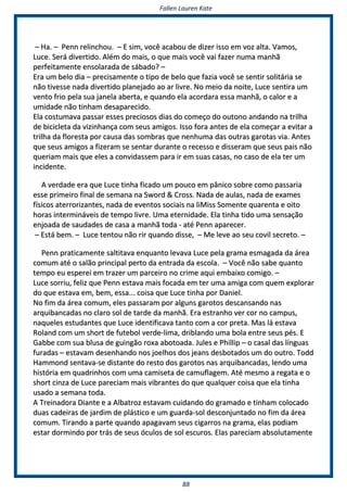 FFaalllleenn LLaauurreenn KKaattee
8888
–– HHaa.. –– PPeennnn rreelliinncchhoouu.. –– EE ssiimm,, vvooccêê aaccaabboouu ddee ddiizzeerr iissssoo eemm vvoozz aallttaa.. VVaammooss,,
LLuuccee.. SSeerráá ddiivveerrttiiddoo.. AAlléémm ddoo mmaaiiss,, oo qquuee mmaaiiss vvooccêê vvaaii ffaazzeerr nnuummaa mmaannhhãã
ppeerrffeeiittaammeennttee eennssoollaarraaddaa ddee ssáábbaaddoo?? ––
EErraa uumm bbeelloo ddiiaa –– pprreecciissaammeennttee oo ttiippoo ddee bbeelloo qquuee ffaazziiaa vvooccêê ssee sseennttiirr ssoolliittáárriiaa ssee
nnããoo ttiivveessssee nnaaddaa ddiivveerrttiiddoo ppllaanneejjaaddoo aaoo aarr lliivvrree.. NNoo mmeeiioo ddaa nnooiittee,, LLuuccee sseennttiirraa uumm
vveennttoo ffrriioo ppeellaa ssuuaa jjaanneellaa aabbeerrttaa,, ee qquuaannddoo eellaa aaccoorrddaarraa eessssaa mmaannhhãã,, oo ccaalloorr ee aa
uummiiddaaddee nnããoo ttiinnhhaamm ddeessaappaarreecciiddoo..
EEllaa ccoossttuummaavvaa ppaassssaarr eesssseess pprreecciioossooss ddiiaass ddoo ccoommeeççoo ddoo oouuttoonnoo aannddaannddoo nnaa ttrriillhhaa
ddee bbiicciicclleettaa ddaa vviizziinnhhaannççaa ccoomm sseeuuss aammiiggooss.. IIssssoo ffoorraa aanntteess ddee eellaa ccoommeeççaarr aa eevviittaarr aa
ttrriillhhaa ddaa fflloorreessttaa ppoorr ccaauussaa ddaass ssoommbbrraass qquuee nneennhhuummaa ddaass oouuttrraass ggaarroottaass vviiaa.. AAnntteess
qquuee sseeuuss aammiiggooss aa ffiizzeerraamm ssee sseennttaarr dduurraannttee oo rreecceessssoo ee ddiisssseerraamm qquuee sseeuuss ppaaiiss nnããoo
qquueerriiaamm mmaaiiss qquuee eelleess aa ccoonnvviiddaasssseemm ppaarraa iirr eemm ssuuaass ccaassaass,, nnoo ccaassoo ddee eellaa tteerr uumm
iinncciiddeennttee..
AA vveerrddaaddee eerraa qquuee LLuuccee ttiinnhhaa ffiiccaaddoo uumm ppoouuccoo eemm ppâânniiccoo ssoobbrree ccoommoo ppaassssaarriiaa
eessssee pprriimmeeiirroo ffiinnaall ddee sseemmaannaa nnaa SSwwoorrdd && CCrroossss.. NNaaddaa ddee aauullaass,, nnaaddaa ddee eexxaammeess
ffííssiiccooss aatteerrrroorriizzaanntteess,, nnaaddaa ddee eevveennttooss ssoocciiaaiiss nnaa lliiMMiissss SSoommeennttee qquuaarreennttaa ee ooiittoo
hhoorraass iinntteerrmmiinnáávveeiiss ddee tteemmppoo lliivvrree.. UUmmaa eetteerrnniiddaaddee.. EEllaa ttiinnhhaa ttiiddoo uummaa sseennssaaççããoo
eennjjooaaddaa ddee ssaauuddaaddeess ddee ccaassaa aa mmaannhhãã ttooddaa -- aattéé PPeennnn aappaarreecceerr..
–– EEssttáá bbeemm.. –– LLuuccee tteennttoouu nnããoo rriirr qquuaannddoo ddiissssee,, –– MMee lleevvee aaoo sseeuu ccoovviill sseeccrreettoo.. ––
PPeennnn pprraattiiccaammeennttee ssaallttiittaavvaa eennqquuaannttoo lleevvaavvaa LLuuccee ppeellaa ggrraammaa eessmmaaggaaddaa ddaa áárreeaa
ccoommuumm aattéé oo ssaallããoo pprriinncciippaall ppeerrttoo ddaa eennttrraaddaa ddaa eessccoollaa.. –– VVooccêê nnããoo ssaabbee qquuaannttoo
tteemmppoo eeuu eessppeerreeii eemm ttrraazzeerr uumm ppaarrcceeiirroo nnoo ccrriimmee aaqquuii eemmbbaaiixxoo ccoommiiggoo.. ––
LLuuccee ssoorrrriiuu,, ffeelliizz qquuee PPeennnn eessttaavvaa mmaaiiss ffooccaaddaa eemm tteerr uummaa aammiiggaa ccoomm qquueemm eexxpplloorraarr
ddoo qquuee eessttaavvaa eemm,, bbeemm,, eessssaa...... ccooiissaa qquuee LLuuccee ttiinnhhaa ppoorr DDaanniieell..
NNoo ffiimm ddaa áárreeaa ccoommuumm,, eelleess ppaassssaarraamm ppoorr aallgguunnss ggaarroottooss ddeessccaannssaannddoo nnaass
aarrqquuiibbaannccaaddaass nnoo ccllaarroo ssooll ddee ttaarrddee ddaa mmaannhhãã.. EErraa eessttrraannhhoo vveerr ccoorr nnoo ccaammppuuss,,
nnaaqquueelleess eessttuuddaanntteess qquuee LLuuccee iiddeennttiiffiiccaavvaa ttaannttoo ccoomm aa ccoorr pprreettaa.. MMaass lláá eessttaavvaa
RRoollaanndd ccoomm uumm sshhoorrtt ddee ffuutteebbooll vveerrddee--lliimmaa,, ddrriibbllaannddoo uummaa bboollaa eennttrree sseeuuss ppééss.. EE
GGaabbbbee ccoomm ssuuaa bblluussaa ddee gguuiinnggããoo rrooxxaa aabboottooaaddaa.. JJuulleess ee PPhhiilllliipp –– oo ccaassaall ddaass llíínngguuaass
ffuurraaddaass –– eessttaavvaamm ddeesseennhhaannddoo nnooss jjooeellhhooss ddooss jjeeaannss ddeessbboottaaddooss uumm ddoo oouuttrroo.. TToodddd
HHaammmmoonndd sseennttaavvaa--ssee ddiissttaannttee ddoo rreessttoo ddooss ggaarroottooss nnaass aarrqquuiibbaannccaaddaass,, lleennddoo uummaa
hhiissttóórriiaa eemm qquuaaddrriinnhhooss ccoomm uummaa ccaammiisseettaa ddee ccaammuuffllaaggeemm.. AAttéé mmeessmmoo aa rreeggaattaa ee oo
sshhoorrtt cciinnzzaa ddee LLuuccee ppaarreecciiaamm mmaaiiss vviibbrraanntteess ddoo qquuee qquuaallqquueerr ccooiissaa qquuee eellaa ttiinnhhaa
uussaaddoo aa sseemmaannaa ttooddaa..
AA TTrreeiinnaaddoorraa DDiiaannttee ee aa AAllbbaattrroozz eessttaavvaamm ccuuiiddaannddoo ddoo ggrraammaaddoo ee ttiinnhhaamm ccoollooccaaddoo
dduuaass ccaaddeeiirraass ddee jjaarrddiimm ddee pplláássttiiccoo ee uumm gguuaarrddaa--ssooll ddeessccoonnjjuunnttaaddoo nnoo ffiimm ddaa áárreeaa
ccoommuumm.. TTiirraannddoo aa ppaarrttee qquuaannddoo aappaaggaavvaamm sseeuuss cciiggaarrrrooss nnaa ggrraammaa,, eellaass ppooddiiaamm
eessttaarr ddoorrmmiinnddoo ppoorr ttrrááss ddee sseeuuss óóccuullooss ddee ssooll eessccuurrooss.. EEllaass ppaarreecciiaamm aabbssoolluuttaammeennttee
 