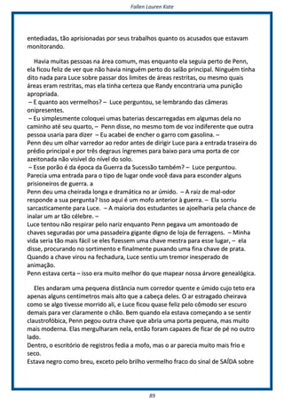 FFaalllleenn LLaauurreenn KKaattee
8899
eenntteeddiiaaddaass,, ttããoo aapprriissiioonnaaddaass ppoorr sseeuuss ttrraabbaallhhooss qquuaannttoo ooss aaccuussaaddooss qquuee eessttaavvaamm
mmoonniittoorraannddoo..
HHaavviiaa mmuuiittaass ppeessssooaass nnaa áárreeaa ccoommuumm,, mmaass eennqquuaannttoo eellaa sseegguuiiaa ppeerrttoo ddee PPeennnn,,
eellaa ffiiccoouu ffeelliizz ddee vveerr qquuee nnããoo hhaavviiaa nniinngguuéémm ppeerrttoo ddoo ssaallããoo pprriinncciippaall.. NNiinngguuéémm ttiinnhhaa
ddiittoo nnaaddaa ppaarraa LLuuccee ssoobbrree ppaassssaarr ddooss lliimmiitteess ddee áárreeaass rreessttrriittaass,, oouu mmeessmmoo qquuaaiiss
áárreeaass eerraamm rreessttrriittaass,, mmaass eellaa ttiinnhhaa cceerrtteezzaa qquuee RRaannddyy eennccoonnttrraarriiaa uummaa ppuunniiççããoo
aapprroopprriiaaddaa..
–– EE qquuaannttoo aaooss vveerrmmeellhhooss?? –– LLuuccee ppeerrgguunnttoouu,, ssee lleemmbbrraannddoo ddaass ccââmmeerraass
oonniipprreesseenntteess..
–– EEuu ssiimmpplleessmmeennttee ccoollooqquueeii uummaass bbaatteerriiaass ddeessccaarrrreeggaaddaass eemm aallgguummaass ddeellaa nnoo
ccaammiinnhhoo aattéé sseeuu qquuaarrttoo,, –– PPeennnn ddiissssee,, nnoo mmeessmmoo ttoomm ddee vvoozz iinnddiiffeerreennttee qquuee oouuttrraa
ppeessssooaa uussaarriiaa ppaarraa ddiizzeerr –– EEuu aaccaabbeeii ddee eenncchheerr oo ggaarrrroo ccoomm ggaassoolliinnaa.. ––
PPeennnn ddeeuu uumm oollhhaarr vvaarrrreeddoorr aaoo rreeddoorr aanntteess ddee ddiirriiggiirr LLuuccee ppaarraa aa eennttrraaddaa ttrraasseeiirraa ddoo
pprrééddiioo pprriinncciippaall ee ppoorr ttrrêêss ddeeggrraauuss íínnggrreemmeess ppaarraa bbaaiixxoo ppaarraa uummaa ppoorrttaa ddee ccoorr
aazzeeiittoonnaaddaa nnããoo vviissíívveell ddoo nníívveell ddoo ssoolloo..
–– EEssssee ppoorrããoo éé ddaa ééppooccaa ddaa GGuueerrrraa ddaa SSuucceessssããoo ttaammbbéémm?? –– LLuuccee ppeerrgguunnttoouu..
PPaarreecciiaa uummaa eennttrraaddaa ppaarraa oo ttiippoo ddee lluuggaarr oonnddee vvooccêê ddaavvaa ppaarraa eessccoonnddeerr aallgguunnss
pprriissiioonneeiirrooss ddee gguueerrrraa.. aa
PPeennnn ddeeuu uummaa cchheeiirraaddaa lloonnggaa ee ddrraammááttiiccaa nnoo aarr úúmmiiddoo.. –– AA rraaiizz ddee mmaall--ooddoorr
rreessppoonnddee aa ssuuaa ppeerrgguunnttaa?? IIssssoo aaqquuii éé uumm mmooffoo aanntteerriioorr àà gguueerrrraa.. –– EEllaa ssoorrrriiuu
ssaarrccaassttiiccaammeennttee ppaarraa LLuuccee.. –– AA mmaaiioorriiaa ddooss eessttuuddaanntteess ssee aajjooeellhhaarriiaa ppeellaa cchhaannccee ddee
iinnaallaarr uumm aarr ttããoo ccéélleebbrree.. ––
LLuuccee tteennttoouu nnããoo rreessppiirraarr ppeelloo nnaarriizz eennqquuaannttoo PPeennnn ppeeggaavvaa uumm aammoonnttooaaddoo ddee
cchhaavveess sseegguurraaddaass ppoorr uummaa ppaassssaaddeeiirraa ggiiggaannttee ddiiggnnoo ddee lloojjaa ddee ffeerrrraaggeennss.. –– MMiinnhhaa
vviiddaa sseerriiaa ttããoo mmaaiiss ffáácciill ssee eelleess ffiizzeesssseemm uummaa cchhaavvee mmeessttrraa ppaarraa eessssee lluuggaarr,, –– eellaa
ddiissssee,, pprrooccuurraannddoo nnoo ssoorrttiimmeennttoo ee ffiinnaallmmeennttee ppuuxxaannddoo uummaa ffiinnaa cchhaavvee ddee pprraattaa..
QQuuaannddoo aa cchhaavvee vviirroouu nnaa ffeecchhaadduurraa,, LLuuccee sseennttiiuu uumm ttrreemmoorr iinneessppeerraaddoo ddee
aanniimmaaççããoo..
PPeennnn eessttaavvaa cceerrttaa –– iissssoo eerraa mmuuiittoo mmeellhhoorr ddoo qquuee mmaappeeaarr nnoossssaa áárrvvoorree ggeenneeaallóóggiiccaa..
EElleess aannddaarraamm uummaa ppeeqquueennaa ddiissttâânncciiaa nnuumm ccoorrrreeddoorr qquueennttee ee úúmmiiddoo ccuujjoo tteettoo eerraa
aappeennaass aallgguunnss cceennttíímmeettrrooss mmaaiiss aallttoo qquuee aa ccaabbeeççaa ddeelleess.. OO aarr eessttrraaggaaddoo cchheeiirraavvaa
ccoommoo ssee aallggoo ttiivveessssee mmoorrrriiddoo aallii,, ee LLuuccee ffiiccoouu qquuaassee ffeelliizz ppeelloo ccôômmooddoo sseerr eessccuurroo
ddeemmaaiiss ppaarraa vveerr ccllaarraammeennttee oo cchhããoo.. BBeemm qquuaannddoo eellaa eessttaavvaa ccoommeeççaannddoo aa ssee sseennttiirr
ccllaauussttrrooffóóbbiiccaa,, PPeennnn ppeeggoouu oouuttrraa cchhaavvee qquuee aabbrriiaa uummaa ppoorrttaa ppeeqquueennaa,, mmaass mmuuiittoo
mmaaiiss mmooddeerrnnaa.. EEllaass mmeerrgguullhhaarraamm nneellaa,, eennttããoo ffoorraamm ccaappaazzeess ddee ffiiccaarr ddee ppéé nnoo oouuttrroo
llaaddoo..
DDeennttrroo,, oo eessccrriittóórriioo ddee rreeggiissttrrooss ffeeddiiaa aa mmooffoo,, mmaass oo aarr ppaarreecciiaa mmuuiittoo mmaaiiss ffrriioo ee
sseeccoo..
EEssttaavvaa nneeggrroo ccoommoo bbrreeuu,, eexxcceettoo ppeelloo bbrriillhhoo vveerrmmeellhhoo ffrraaccoo ddoo ssiinnaall ddee SSAAÍÍDDAA ssoobbrree
 