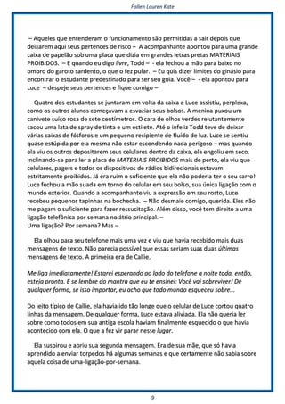 FFaalllleenn LLaauurreenn KKaattee
99
–– AAqquueelleess qquuee eenntteennddeerraamm oo ffuunncciioonnaammeennttoo ssããoo ppeerrmmiittiiddaass aa ssaaiirr ddeeppooiiss qquuee
ddeeiixxaarreemm aaqquuii sseeuuss ppeerrtteenncceess ddee rriissccoo –– AA aaccoommppaannhhaannttee aappoonnttoouu ppaarraa uummaa ggrraannddee
ccaaiixxaa ddee ppaappeellããoo ssoobb uummaa ppllaaccaa qquuee ddiizziiaa eemm ggrraannddeess lleettrraass pprreettaass MMAATTEERRIIAAIISS
PPRROOIIBBIIDDOOSS.. –– EE qquuaannddoo eeuu ddiiggoo lliivvrree,, TToodddd –– -- eellaa ffeecchhoouu aa mmããoo ppaarraa bbaaiixxoo nnoo
oommbbrroo ddoo ggaarroottoo ssaarrddeennttoo,, oo qquuee oo ffeezz ppuullaarr.. –– EEuu qquuiiss ddiizzeerr lliimmiitteess ddoo ggiinnáássiioo ppaarraa
eennccoonnttrraarr oo eessttuuddaannttee pprreeddeessttiinnaaddoo ppaarraa sseerr sseeuu gguuiiaa.. VVooccêê –– -- eellaa aappoonnttoouu ppaarraa
LLuuccee –– ddeessppeejjee sseeuuss ppeerrtteenncceess ee ffiiqquuee ccoommiiggoo ––
QQuuaattrroo ddooss eessttuuddaanntteess ssee jjuunnttaarraamm eemm vvoollttaa ddaa ccaaiixxaa ee LLuuccee aassssiissttiiuu,, ppeerrpplleexxaa,,
ccoommoo ooss oouuttrrooss aalluunnooss ccoommeeççaavvaamm aa eessvvaazziiaarr sseeuuss bboollssooss.. AA mmeenniinnaa ppuuxxoouu uumm
ccaanniivveettee ssuuííççoo rroossaa ddee sseettee cceennttíímmeettrrooss.. OO ccaarraa ddee oollhhooss vveerrddeess rreelluuttaanntteemmeennttee
ssaaccoouu uummaa llaattaa ddee sspprraayy ddee ttiinnttaa ee uumm eessttiilleettee.. AAttéé oo iinnffeelliizz TToodddd tteevvee ddee ddeeiixxaarr
vváárriiaass ccaaiixxaass ddee ffóóssffoorrooss ee uumm ppeeqquueennoo rreecciippiieennttee ddee fflluuííddoo ddee lluuzz.. LLuuccee ssee sseennttiiuu
qquuaassee eessttúúppiiddaa ppoorr eellaa mmeessmmaa nnããoo eessttaarr eessccoonnddeennddoo nnaaddaa ppeerriiggoossoo –– mmaass qquuaannddoo
eellaa vviiuu ooss oouuttrrooss ddeeppoossiittaarreemm sseeuuss cceelluullaarreess ddeennttrroo ddaa ccaaiixxaa,, eellaa eennggoolliiuu eemm sseeccoo..
IInncclliinnaannddoo--ssee ppaarraa lleerr aa ppllaaccaa ddee MMAATTEERRIIAAIISS PPRROOIIBBIIDDOOSS mmaaiiss ddee ppeerrttoo,, eellaa vviiuu qquuee
cceelluullaarreess,, ppaaggeerrss ee ttooddooss ooss ddiissppoossiittiivvooss ddee rrááddiiooss bbiiddiirreecciioonnaaiiss eessttaavvaamm
eessttrriittaammeennttee pprrooiibbiiddooss.. JJáá eerraa rruuiimm oo ssuuffiicciieennttee qquuee eellaa nnããoo ppooddeerriiaa tteerr oo sseeuu ccaarrrroo!!
LLuuccee ffeecchhoouu aa mmããoo ssuuaaddaa eemm ttoorrnnoo ddoo cceelluullaarr eemm sseeuu bboollssoo,, ssuuaa úúnniiccaa lliiggaaççããoo ccoomm oo
mmuunnddoo eexxtteerriioorr.. QQuuaannddoo aa aaccoommppaannhhaannttee vviiuu aa eexxpprreessssããoo eemm sseeuu rroossttoo,, LLuuccee
rreecceebbeeuu ppeeqquueennooss ttaappiinnhhaass nnaa bboocchheecchhaa.. –– NNããoo ddeessmmaaiiee ccoommiiggoo,, qquueerriiddaa.. EElleess nnããoo
mmee ppaaggaamm oo ssuuffiicciieennttee ppaarraa ffaazzeerr rreessssuucciittaaççããoo.. AAlléémm ddiissssoo,, vvooccêê tteemm ddiirreeiittoo aa uummaa
lliiggaaççããoo tteelleeffôônniiccaa ppoorr sseemmaannaa nnoo ááttrriioo pprriinncciippaall.. ––
UUmmaa lliiggaaççããoo?? PPoorr sseemmaannaa?? MMaass ––
EEllaa oollhhoouu ppaarraa sseeuu tteelleeffoonnee mmaaiiss uummaa vveezz ee vviiuu qquuee hhaavviiaa rreecceebbiiddoo mmaaiiss dduuaass
mmeennssaaggeennss ddee tteexxttoo.. NNããoo ppaarreecciiaa ppoossssíívveell qquuee eessssaass sseerriiaamm ssuuaass dduuaass úúllttiimmaass
mmeennssaaggeennss ddee tteexxttoo.. AA pprriimmeeiirraa eerraa ddee CCaalllliiee..
MMee lliiggaa iimmeeddiiaattaammeennttee!! EEssttaarreeii eessppeerraannddoo aaoo llaaddoo ddoo tteelleeffoonnee aa nnooiittee ttooddaa,, eennttããoo,,
eesstteejjaa pprroonnttaa.. EE ssee lleemmbbrree ddoo mmaannttrraa qquuee eeuu ttee eennssiinneeii:: VVooccêê vvaaii ssoobbrreevviivveerr!! DDee
qquuaallqquueerr ffoorrmmaa,, ssee iissssoo iimmppoorrttaarr,, eeuu aacchhoo qquuee ttooddoo mmuunnddoo eessqquueecceeuu ssoobbrree......
DDoo jjeeiittoo ttííppiiccoo ddee CCaalllliiee,, eellaa hhaavviiaa iiddoo ttããoo lloonnggee qquuee oo cceelluullaarr ddee LLuuccee ccoorrttoouu qquuaattrroo
lliinnhhaass ddaa mmeennssaaggeemm.. DDee qquuaallqquueerr ffoorrmmaa,, LLuuccee eessttaavvaa aalliivviiaaddaa.. EEllaa nnããoo qquueerriiaa lleerr
ssoobbrree ccoommoo ttooddooss eemm ssuuaa aannttiiggaa eessccoollaa hhaavviiaamm ffiinnaallmmeennttee eessqquueecciiddoo oo qquuee hhaavviiaa
aaccoonntteecciiddoo ccoomm eellaa.. OO qquuee aa ffeezz vviirr ppaarraarr nneessssee lluuggaarr..
EEllaa ssuussppiirroouu ee aabbrriiuu ssuuaa sseegguunnddaa mmeennssaaggeemm.. EErraa ddee ssuuaa mmããee,, qquuee ssóó hhaavviiaa
aapprreennddiiddoo aa eennvviiaarr ttoorrppeeddooss hháá aallgguummaass sseemmaannaass ee qquuee cceerrttaammeennttee nnããoo ssaabbiiaa ssoobbrree
aaqquueellaa ccooiissaa ddee uummaa--lliiggaaççããoo--ppoorr--sseemmaannaa..
 