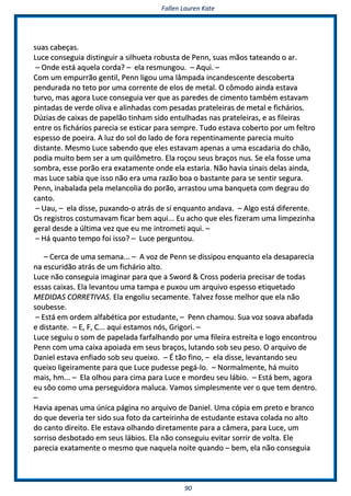 FFaalllleenn LLaauurreenn KKaattee
9900
ssuuaass ccaabbeeççaass..
LLuuccee ccoonnsseegguuiiaa ddiissttiinngguuiirr aa ssiillhhuueettaa rroobbuussttaa ddee PPeennnn,, ssuuaass mmããooss ttaatteeaannddoo oo aarr..
–– OOnnddee eessttáá aaqquueellaa ccoorrddaa?? –– eellaa rreessmmuunnggoouu.. –– AAqquuii.. ––
CCoomm uumm eemmppuurrrrããoo ggeennttiill,, PPeennnn lliiggoouu uummaa llââmmppaaddaa iinnccaannddeesscceennttee ddeessccoobbeerrttaa
ppeenndduurraaddaa nnoo tteettoo ppoorr uummaa ccoorrrreennttee ddee eellooss ddee mmeettaall.. OO ccôômmooddoo aaiinnddaa eessttaavvaa
ttuurrvvoo,, mmaass aaggoorraa LLuuccee ccoonnsseegguuiiaa vveerr qquuee aass ppaarreeddeess ddee cciimmeennttoo ttaammbbéémm eessttaavvaamm
ppiinnttaaddaass ddee vveerrddee oolliivvaa ee aalliinnhhaaddaass ccoomm ppeessaaddaass pprraatteelleeiirraass ddee mmeettaall ee ffiicchháárriiooss..
DDúúzziiaass ddee ccaaiixxaass ddee ppaappeellããoo ttiinnhhaamm ssiiddoo eennttuullhhaaddaass nnaass pprraatteelleeiirraass,, ee aass ffiilleeiirraass
eennttrree ooss ffiicchháárriiooss ppaarreecciiaa ssee eessttiiccaarr ppaarraa sseemmpprree.. TTuuddoo eessttaavvaa ccoobbeerrttoo ppoorr uumm ffeellttrroo
eessppeessssoo ddee ppooeeiirraa.. AA lluuzz ddoo ssooll ddoo llaaddoo ddee ffoorraa rreeppeennttiinnaammeennttee ppaarreecciiaa mmuuiittoo
ddiissttaannttee.. MMeessmmoo LLuuccee ssaabbeennddoo qquuee eelleess eessttaavvaamm aappeennaass aa uummaa eessccaaddaarriiaa ddoo cchhããoo,,
ppooddiiaa mmuuiittoo bbeemm sseerr aa uumm qquuiillôômmeettrroo.. EEllaa rrooççoouu sseeuuss bbrraaççooss nnuuss.. SSee eellaa ffoossssee uummaa
ssoommbbrraa,, eessssee ppoorrããoo eerraa eexxaattaammeennttee oonnddee eellaa eessttaarriiaa.. NNããoo hhaavviiaa ssiinnaaiiss ddeellaass aaiinnddaa,,
mmaass LLuuccee ssaabbiiaa qquuee iissssoo nnããoo eerraa uummaa rraazzããoo bbooaa oo bbaassttaannttee ppaarraa ssee sseennttiirr sseegguurraa..
PPeennnn,, iinnaabbaallaaddaa ppeellaa mmeellaannccoolliiaa ddoo ppoorrããoo,, aarrrraassttoouu uummaa bbaannqquueettaa ccoomm ddeeggrraauu ddoo
ccaannttoo..
–– UUaauu,, –– eellaa ddiissssee,, ppuuxxaannddoo--oo aattrrááss ddee ssii eennqquuaannttoo aannddaavvaa.. –– AAllggoo eessttáá ddiiffeerreennttee..
OOss rreeggiissttrrooss ccoossttuummaavvaamm ffiiccaarr bbeemm aaqquuii...... EEuu aacchhoo qquuee eelleess ffiizzeerraamm uummaa lliimmppeezziinnhhaa
ggeerraall ddeessddee aa úúllttiimmaa vveezz qquuee eeuu mmee iinnttrroommeettii aaqquuii.. ––
–– HHáá qquuaannttoo tteemmppoo ffooii iissssoo?? –– LLuuccee ppeerrgguunnttoouu..
–– CCeerrccaa ddee uummaa sseemmaannaa...... –– AA vvoozz ddee PPeennnn ssee ddiissssiippoouu eennqquuaannttoo eellaa ddeessaappaarreecciiaa
nnaa eessccuurriiddããoo aattrrááss ddee uumm ffiicchháárriioo aallttoo..
LLuuccee nnããoo ccoonnsseegguuiiaa iimmaaggiinnaarr ppaarraa qquuee aa SSwwoorrdd && CCrroossss ppooddeerriiaa pprreecciissaarr ddee ttooddaass
eessssaass ccaaiixxaass.. EEllaa lleevvaannttoouu uummaa ttaammppaa ee ppuuxxoouu uumm aarrqquuiivvoo eessppeessssoo eettiiqquueettaaddoo
MMEEDDIIDDAASS CCOORRRREETTIIVVAASS.. EEllaa eennggoolliiuu sseeccaammeennttee.. TTaallvveezz ffoossssee mmeellhhoorr qquuee eellaa nnããoo
ssoouubbeessssee..
–– EEssttáá eemm oorrddeemm aallffaabbééttiiccaa ppoorr eessttuuddaannttee,, –– PPeennnn cchhaammoouu.. SSuuaa vvoozz ssooaavvaa aabbaaffaaddaa
ee ddiissttaannttee.. –– EE,, FF,, CC...... aaqquuii eessttaammooss nnóóss,, GGrriiggoorrii.. ––
LLuuccee sseegguuiiuu oo ssoomm ddee ppaappeellaaddaa ffaarrffaallhhaannddoo ppoorr uummaa ffiilleeiirraa eessttrreeiittaa ee llooggoo eennccoonnttrroouu
PPeennnn ccoomm uummaa ccaaiixxaa aappooiiaaddaa eemm sseeuuss bbrraaççooss,, lluuttaannddoo ssoobb sseeuu ppeessoo.. OO aarrqquuiivvoo ddee
DDaanniieell eessttaavvaa eennffiiaaddoo ssoobb sseeuu qquueeiixxoo.. –– ÉÉ ttããoo ffiinnoo,, –– eellaa ddiissssee,, lleevvaannttaannddoo sseeuu
qquueeiixxoo lliiggeeiirraammeennttee ppaarraa qquuee LLuuccee ppuuddeessssee ppeeggáá--lloo.. –– NNoorrmmaallmmeennttee,, hháá mmuuiittoo
mmaaiiss,, hhmm...... –– EEllaa oollhhoouu ppaarraa cciimmaa ppaarraa LLuuccee ee mmoorrddeeuu sseeuu lláábbiioo.. –– EEssttáá bbeemm,, aaggoorraa
eeuu ssôôoo ccoommoo uummaa ppeerrsseegguuiiddoorraa mmaalluuccaa.. VVaammooss ssiimmpplleessmmeennttee vveerr oo qquuee tteemm ddeennttrroo..
––
HHaavviiaa aappeennaass uummaa úúnniiccaa ppáággiinnaa nnoo aarrqquuiivvoo ddee DDaanniieell.. UUmmaa ccóóppiiaa eemm pprreettoo ee bbrraannccoo
ddoo qquuee ddeevveerriiaa tteerr ssiiddoo ssuuaa ffoottoo ddaa ccaarrtteeiirriinnhhaa ddee eessttuuddaannttee eessttaavvaa ccoollaaddaa nnoo aallttoo
ddoo ccaannttoo ddiirreeiittoo.. EEllee eessttaavvaa oollhhaannddoo ddiirreettaammeennttee ppaarraa aa ccââmmeerraa,, ppaarraa LLuuccee,, uumm
ssoorrrriissoo ddeessbboottaaddoo eemm sseeuuss lláábbiiooss.. EEllaa nnããoo ccoonnsseegguuiiuu eevviittaarr ssoorrrriirr ddee vvoollttaa.. EEllee
ppaarreecciiaa eexxaattaammeennttee oo mmeessmmoo qquuee nnaaqquueellaa nnooiittee qquuaannddoo –– bbeemm,, eellaa nnããoo ccoonnsseegguuiiaa
 