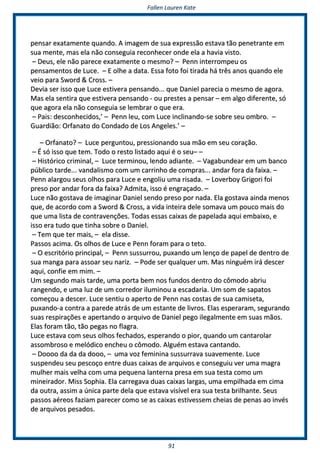 FFaalllleenn LLaauurreenn KKaattee
9911
ppeennssaarr eexxaattaammeennttee qquuaannddoo.. AA iimmaaggeemm ddee ssuuaa eexxpprreessssããoo eessttaavvaa ttããoo ppeenneettrraannttee eemm
ssuuaa mmeennttee,, mmaass eellaa nnããoo ccoonnsseegguuiiaa rreeccoonnhheecceerr oonnddee eellaa aa hhaavviiaa vviissttoo..
–– DDeeuuss,, eellee nnããoo ppaarreeccee eexxaattaammeennttee oo mmeessmmoo?? –– PPeennnn iinntteerrrroommppeeuu ooss
ppeennssaammeennttooss ddee LLuuccee.. –– EE oollhhee aa ddaattaa.. EEssssaa ffoottoo ffooii ttiirraaddaa hháá ttrrêêss aannooss qquuaannddoo eellee
vveeiioo ppaarraa SSwwoorrdd && CCrroossss.. ––
DDeevviiaa sseerr iissssoo qquuee LLuuccee eessttiivveerraa ppeennssaannddoo...... qquuee DDaanniieell ppaarreecciiaa oo mmeessmmoo ddee aaggoorraa..
MMaass eellaa sseennttiirraa qquuee eessttiivveerraa ppeennssaannddoo -- oouu pprreesstteess aa ppeennssaarr –– eemm aallggoo ddiiffeerreennttee,, ssóó
qquuee aaggoorraa eellaa nnããoo ccoonnsseegguuiiaa ssee lleemmbbrraarr oo qquuee eerraa..
–– PPaaiiss:: ddeessccoonnhheecciiddooss,,’’ –– PPeennnn lleeuu,, ccoomm LLuuccee iinncclliinnaannddoo--ssee ssoobbrree sseeuu oommbbrroo.. ––
GGuuaarrddiiããoo:: OOrrffaannaattoo ddoo CCoonnddaaddoo ddee LLooss AAnnggeelleess..’’ ––
–– OOrrffaannaattoo?? –– LLuuccee ppeerrgguunnttoouu,, pprreessssiioonnaannddoo ssuuaa mmããoo eemm sseeuu ccoorraaççããoo..
–– ÉÉ ssóó iissssoo qquuee tteemm.. TTooddoo oo rreessttoo lliissttaaddoo aaqquuii éé oo sseeuu–– ––
–– HHiissttóórriiccoo ccrriimmiinnaall,, –– LLuuccee tteerrmmiinnoouu,, lleennddoo aaddiiaannttee.. –– VVaaggaabbuunnddeeaarr eemm uumm bbaannccoo
ppúúbblliiccoo ttaarrddee...... vvaannddaalliissmmoo ccoomm uumm ccaarrrriinnhhoo ddee ccoommpprraass...... aannddaarr ffoorraa ddaa ffaaiixxaa.. ––
PPeennnn aallaarrggoouu sseeuuss oollhhooss ppaarraa LLuuccee ee eennggoolliiuu uummaa rriissaaddaa.. –– LLoovveerrbbooyy GGrriiggoorrii ffooii
pprreessoo ppoorr aannddaarr ffoorraa ddaa ffaaiixxaa?? AAddmmiittaa,, iissssoo éé eennggrraaççaaddoo.. ––
LLuuccee nnããoo ggoossttaavvaa ddee iimmaaggiinnaarr DDaanniieell sseennddoo pprreessoo ppoorr nnaaddaa.. EEllaa ggoossttaavvaa aaiinnddaa mmeennooss
qquuee,, ddee aaccoorrddoo ccoomm aa SSwwoorrdd && CCrroossss,, aa vviiddaa iinntteeiirraa ddeellee ssoommaavvaa uumm ppoouuccoo mmaaiiss ddoo
qquuee uummaa lliissttaa ddee ccoonnttrraavveennççõõeess.. TTooddaass eessssaass ccaaiixxaass ddee ppaappeellaaddaa aaqquuii eemmbbaaiixxoo,, ee
iissssoo eerraa ttuuddoo qquuee ttiinnhhaa ssoobbrree oo DDaanniieell..
–– TTeemm qquuee tteerr mmaaiiss,, –– eellaa ddiissssee..
PPaassssooss aacciimmaa.. OOss oollhhooss ddee LLuuccee ee PPeennnn ffoorraamm ppaarraa oo tteettoo..
–– OO eessccrriittóórriioo pprriinncciippaall,, –– PPeennnn ssuussssuurrrroouu,, ppuuxxaannddoo uumm lleennççoo ddee ppaappeell ddee ddeennttrroo ddee
ssuuaa mmaannggaa ppaarraa aassssooaarr sseeuu nnaarriizz.. –– PPooddee sseerr qquuaallqquueerr uumm.. MMaass nniinngguuéémm iirráá ddeesscceerr
aaqquuii,, ccoonnffiiee eemm mmiimm.. ––
UUmm sseegguunnddoo mmaaiiss ttaarrddee,, uummaa ppoorrttaa bbeemm nnooss ffuunnddooss ddeennttrroo ddoo ccôômmooddoo aabbrriiuu
rraannggeennddoo,, ee uummaa lluuzz ddee uumm ccoorrrreeddoorr iilluummiinnoouu aa eessccaaddaarriiaa.. UUmm ssoomm ddee ssaappaattooss
ccoommeeççoouu aa ddeesscceerr.. LLuuccee sseennttiiuu oo aappeerrttoo ddee PPeennnn nnaass ccoossttaass ddee ssuuaa ccaammiisseettaa,,
ppuuxxaannddoo--aa ccoonnttrraa aa ppaarreeddee aattrrááss ddee uumm eessttaannttee ddee lliivvrrooss.. EEllaass eessppeerraarraamm,, sseegguurraannddoo
ssuuaass rreessppiirraaççõõeess ee aappeerrttaannddoo oo aarrqquuiivvoo ddee DDaanniieell ppeeggoo iilleeggaallmmeennttee eemm ssuuaass mmããooss..
EEllaass ffoorraamm ttããoo,, ttããoo ppeeggaass nnoo ffllaaggrraa..
LLuuccee eessttaavvaa ccoomm sseeuuss oollhhooss ffeecchhaaddooss,, eessppeerraannddoo oo ppiioorr,, qquuaannddoo uumm ccaannttaarroollaarr
aassssoommbbrroossoo ee mmeellóóddiiccoo eenncchheeuu oo ccôômmooddoo.. AAllgguuéémm eessttaavvaa ccaannttaannddoo..
–– DDoooooooo ddaa ddaa ddaa ddoooooo,, –– uummaa vvoozz ffeemmiinniinnaa ssuussssuurrrraavvaa ssuuaavveemmeennttee.. LLuuccee
ssuussppeennddeeuu sseeuu ppeessccooççoo eennttrree dduuaass ccaaiixxaass ddee aarrqquuiivvooss ee ccoonnsseegguuiiuu vveerr uummaa mmaaggrraa
mmuullhheerr mmaaiiss vveellhhaa ccoomm uummaa ppeeqquueennaa llaanntteerrnnaa pprreessaa eemm ssuuaa tteessttaa ccoommoo uumm
mmiinneeiirraaddoorr.. MMiissss SSoopphhiiaa.. EEllaa ccaarrrreeggaavvaa dduuaass ccaaiixxaass llaarrggaass,, uummaa eemmppiillhhaaddaa eemm cciimmaa
ddaa oouuttrraa,, aassssiimm aa úúnniiccaa ppaarrttee ddeellaa qquuee eessttaavvaa vviissíívveell eerraa ssuuaa tteessttaa bbrriillhhaannttee.. SSeeuuss
ppaassssooss aaéérreeooss ffaazziiaamm ppaarreecceerr ccoommoo ssee aass ccaaiixxaass eessttiivveesssseemm cchheeiiaass ddee ppeennaass aaoo iinnvvééss
ddee aarrqquuiivvooss ppeessaaddooss..
 