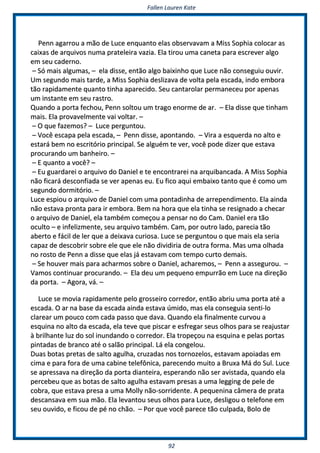 FFaalllleenn LLaauurreenn KKaattee
9922
PPeennnn aaggaarrrroouu aa mmããoo ddee LLuuccee eennqquuaannttoo eellaass oobbsseerrvvaavvaamm aa MMiissss SSoopphhiiaa ccoollooccaarr aass
ccaaiixxaass ddee aarrqquuiivvooss nnuummaa pprraatteelleeiirraa vvaazziiaa.. EEllaa ttiirroouu uummaa ccaanneettaa ppaarraa eessccrreevveerr aallggoo
eemm sseeuu ccaaddeerrnnoo..
–– SSóó mmaaiiss aallgguummaass,, –– eellaa ddiissssee,, eennttããoo aallggoo bbaaiixxiinnhhoo qquuee LLuuccee nnããoo ccoonnsseegguuiiuu oouuvviirr..
UUmm sseegguunnddoo mmaaiiss ttaarrddee,, aa MMiissss SSoopphhiiaa ddeesslliizzaavvaa ddee vvoollttaa ppeellaa eessccaaddaa,, iinnddoo eemmbboorraa
ttããoo rraappiiddaammeennttee qquuaannttoo ttiinnhhaa aappaarreecciiddoo.. SSeeuu ccaannttaarroollaarr ppeerrmmaanneecceeuu ppoorr aappeennaass
uumm iinnssttaannttee eemm sseeuu rraassttrroo..
QQuuaannddoo aa ppoorrttaa ffeecchhoouu,, PPeennnn ssoollttoouu uumm ttrraaggoo eennoorrmmee ddee aarr.. –– EEllaa ddiissssee qquuee ttiinnhhaamm
mmaaiiss.. EEllaa pprroovvaavveellmmeennttee vvaaii vvoollttaarr.. ––
–– OO qquuee ffaazzeemmooss?? –– LLuuccee ppeerrgguunnttoouu..
–– VVooccêê eessccaappaa ppeellaa eessccaaddaa,, –– PPeennnn ddiissssee,, aappoonnttaannddoo.. –– VViirraa aa eessqquueerrddaa nnoo aallttoo ee
eessttaarráá bbeemm nnoo eessccrriittóórriioo pprriinncciippaall.. SSee aallgguuéémm ttee vveerr,, vvooccêê ppooddee ddiizzeerr qquuee eessttaavvaa
pprrooccuurraannddoo uumm bbaannhheeiirroo.. ––
–– EE qquuaannttoo aa vvooccêê?? ––
–– EEuu gguuaarrddaarreeii oo aarrqquuiivvoo ddoo DDaanniieell ee ttee eennccoonnttrraarreeii nnaa aarrqquuiibbaannccaaddaa.. AA MMiissss SSoopphhiiaa
nnããoo ffiiccaarráá ddeessccoonnffiiaaddaa ssee vveerr aappeennaass eeuu.. EEuu ffiiccoo aaqquuii eemmbbaaiixxoo ttaannttoo qquuee éé ccoommoo uumm
sseegguunnddoo ddoorrmmiittóórriioo.. ––
LLuuccee eessppiioouu oo aarrqquuiivvoo ddee DDaanniieell ccoomm uummaa ppoonnttaaddiinnhhaa ddee aarrrreeppeennddiimmeennttoo.. EEllaa aaiinnddaa
nnããoo eessttaavvaa pprroonnttaa ppaarraa iirr eemmbboorraa.. BBeemm nnaa hhoorraa qquuee eellaa ttiinnhhaa ssee rreessiiggnnaaddoo aa cchheeccaarr
oo aarrqquuiivvoo ddee DDaanniieell,, eellaa ttaammbbéémm ccoommeeççoouu aa ppeennssaarr nnoo ddoo CCaamm.. DDaanniieell eerraa ttããoo
ooccuullttoo –– ee iinnffeelliizzmmeennttee,, sseeuu aarrqquuiivvoo ttaammbbéémm.. CCaamm,, ppoorr oouuttrroo llaaddoo,, ppaarreecciiaa ttããoo
aabbeerrttoo ee ffáácciill ddee lleerr qquuee aa ddeeiixxaavvaa ccuurriioossaa.. LLuuccee ssee ppeerrgguunnttoouu oo qquuee mmaaiiss eellaa sseerriiaa
ccaappaazz ddee ddeessccoobbrriirr ssoobbrree eellee qquuee eellee nnããoo ddiivviiddiirriiaa ddee oouuttrraa ffoorrmmaa.. MMaass uummaa oollhhaaddaa
nnoo rroossttoo ddee PPeennnn aa ddiissssee qquuee eellaass jjáá eessttaavvaamm ccoomm tteemmppoo ccuurrttoo ddeemmaaiiss..
–– SSee hhoouuvveerr mmaaiiss ppaarraa aacchhaarrmmooss ssoobbrree oo DDaanniieell,, aacchhaarreemmooss,, –– PPeennnn aa aasssseegguurroouu.. ––
VVaammooss ccoonnttiinnuuaarr pprrooccuurraannddoo.. –– EEllaa ddeeuu uumm ppeeqquueennoo eemmppuurrrrããoo eemm LLuuccee nnaa ddiirreeççããoo
ddaa ppoorrttaa.. –– AAggoorraa,, vváá.. ––
LLuuccee ssee mmoovviiaa rraappiiddaammeennttee ppeelloo ggrroosssseeiirroo ccoorrrreeddoorr,, eennttããoo aabbrriiuu uummaa ppoorrttaa aattéé aa
eessccaaddaa.. OO aarr nnaa bbaassee ddaa eessccaaddaa aaiinnddaa eessttaavvaa úúmmiiddoo,, mmaass eellaa ccoonnsseegguuiiaa sseennttii--lloo
ccllaarreeaarr uumm ppoouuccoo ccoomm ccaaddaa ppaassssoo qquuee ddaavvaa.. QQuuaannddoo eellaa ffiinnaallmmeennttee ccuurrvvoouu aa
eessqquuiinnaa nnoo aallttoo ddaa eessccaaddaa,, eellaa tteevvee qquuee ppiissccaarr ee eessffrreeggaarr sseeuuss oollhhooss ppaarraa ssee rreeaajjuussttaarr
àà bbrriillhhaannttee lluuzz ddoo ssooll iinnuunnddaannddoo oo ccoorrrreeddoorr.. EEllaa ttrrooppeeççoouu nnaa eessqquuiinnaa ee ppeellaass ppoorrttaass
ppiinnttaaddaass ddee bbrraannccoo aattéé oo ssaallããoo pprriinncciippaall.. LLáá eellaa ccoonnggeelloouu..
DDuuaass bboottaass pprreettaass ddee ssaallttoo aagguullhhaa,, ccrruuzzaaddaass nnooss ttoorrnnoozzeellooss,, eessttaavvaamm aappooiiaaddaass eemm
cciimmaa ee ppaarraa ffoorraa ddee uummaa ccaabbiinnee tteelleeffôônniiccaa,, ppaarreecceennddoo mmuuiittoo aa BBrruuxxaa MMáá ddoo SSuull.. LLuuccee
ssee aapprreessssaavvaa nnaa ddiirreeççããoo ddaa ppoorrttaa ddiiaanntteeiirraa,, eessppeerraannddoo nnããoo sseerr aavviissttaaddaa,, qquuaannddoo eellaa
ppeerrcceebbeeuu qquuee aass bboottaass ddee ssaallttoo aagguullhhaa eessttaavvaamm pprreessaass aa uummaa lleeggggiinngg ddee ppeellee ddee
ccoobbrraa,, qquuee eessttaavvaa pprreessaa aa uummaa MMoollllyy nnããoo--ssoorrrriiddeennttee.. AA ppeeqquueenniinnaa ccââmmeerraa ddee pprraattaa
ddeessccaannssaavvaa eemm ssuuaa mmããoo.. EEllaa lleevvaannttoouu sseeuuss oollhhooss ppaarraa LLuuccee,, ddeesslliiggoouu oo tteelleeffoonnee eemm
sseeuu oouuvviiddoo,, ee ffiiccoouu ddee ppéé nnoo cchhããoo.. –– PPoorr qquuee vvooccêê ppaarreeccee ttããoo ccuullppaaddaa,, BBoolloo ddee
 