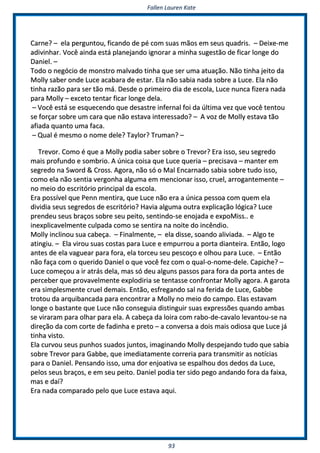 FFaalllleenn LLaauurreenn KKaattee
9933
CCaarrnnee?? –– eellaa ppeerrgguunnttoouu,, ffiiccaannddoo ddee ppéé ccoomm ssuuaass mmããooss eemm sseeuuss qquuaaddrriiss.. –– DDeeiixxee--mmee
aaddiivviinnhhaarr.. VVooccêê aaiinnddaa eessttáá ppllaanneejjaannddoo iiggnnoorraarr aa mmiinnhhaa ssuuggeessttããoo ddee ffiiccaarr lloonnggee ddoo
DDaanniieell.. ––
TTooddoo oo nneeggóócciioo ddee mmoonnssttrroo mmaallvvaaddoo ttiinnhhaa qquuee sseerr uummaa aattuuaaççããoo.. NNããoo ttiinnhhaa jjeeiittoo ddaa
MMoollllyy ssaabbeerr oonnddee LLuuccee aaccaabbaarraa ddee eessttaarr.. EEllaa nnããoo ssaabbiiaa nnaaddaa ssoobbrree aa LLuuccee.. EEllaa nnããoo
ttiinnhhaa rraazzããoo ppaarraa sseerr ttããoo mmáá.. DDeessddee oo pprriimmeeiirroo ddiiaa ddee eessccoollaa,, LLuuccee nnuunnccaa ffiizzeerraa nnaaddaa
ppaarraa MMoollllyy –– eexxcceettoo tteennttaarr ffiiccaarr lloonnggee ddeellaa..
–– VVooccêê eessttáá ssee eessqquueecceennddoo qquuee ddeessaassttrree iinnffeerrnnaall ffooii ddaa úúllttiimmaa vveezz qquuee vvooccêê tteennttoouu
ssee ffoorrççaarr ssoobbrree uumm ccaarraa qquuee nnããoo eessttaavvaa iinntteerreessssaaddoo?? –– AA vvoozz ddee MMoollllyy eessttaavvaa ttããoo
aaffiiaaddaa qquuaannttoo uummaa ffaaccaa..
–– QQuuaall éé mmeessmmoo oo nnoommee ddeellee?? TTaayylloorr?? TTrruummaann?? ––
TTrreevvoorr.. CCoommoo éé qquuee aa MMoollllyy ppooddiiaa ssaabbeerr ssoobbrree oo TTrreevvoorr?? EErraa iissssoo,, sseeuu sseeggrreeddoo
mmaaiiss pprrooffuunnddoo ee ssoommbbrriioo.. AA úúnniiccaa ccooiissaa qquuee LLuuccee qquueerriiaa –– pprreecciissaavvaa –– mmaanntteerr eemm
sseeggrreeddoo nnaa SSwwoorrdd && CCrroossss.. AAggoorraa,, nnããoo ssóó oo MMaall EEnnccaarrnnaaddoo ssaabbiiaa ssoobbrree ttuuddoo iissssoo,,
ccoommoo eellaa nnããoo sseennttiiaa vveerrggoonnhhaa aallgguummaa eemm mmeenncciioonnaarr iissssoo,, ccrruueell,, aarrrrooggaanntteemmeennttee ––
nnoo mmeeiioo ddoo eessccrriittóórriioo pprriinncciippaall ddaa eessccoollaa..
EErraa ppoossssíívveell qquuee PPeennnn mmeennttiirraa,, qquuee LLuuccee nnããoo eerraa aa úúnniiccaa ppeessssooaa ccoomm qquueemm eellaa
ddiivviiddiiaa sseeuuss sseeggrreeddooss ddee eessccrriittóórriioo?? HHaavviiaa aallgguummaa oouuttrraa eexxpplliiccaaççããoo llóóggiiccaa?? LLuuccee
pprreennddeeuu sseeuuss bbrraaççooss ssoobbrree sseeuu ppeeiittoo,, sseennttiinnddoo--ssee eennoojjaaddaa ee eexxppooMMiissss.... ee
iinneexxpplliiccaavveellmmeennttee ccuullppaaddaa ccoommoo ssee sseennttiirraa nnaa nnooiittee ddoo iinnccêênnddiioo..
MMoollllyy iinncclliinnoouu ssuuaa ccaabbeeççaa.. –– FFiinnaallmmeennttee,, –– eellaa ddiissssee,, ssooaannddoo aalliivviiaaddaa.. –– AAllggoo ttee
aattiinnggiiuu.. –– EEllaa vviirroouu ssuuaass ccoossttaass ppaarraa LLuuccee ee eemmppuurrrroouu aa ppoorrttaa ddiiaanntteeiirraa.. EEnnttããoo,, llooggoo
aanntteess ddee eellaa vvaagguueeaarr ppaarraa ffoorraa,, eellaa ttoorrcceeuu sseeuu ppeessccooççoo ee oollhhoouu ppaarraa LLuuccee.. –– EEnnttããoo
nnããoo ffaaççaa ccoomm oo qquueerriiddoo DDaanniieell oo qquuee vvooccêê ffeezz ccoomm oo qquuaall--oo--nnoommee--ddeellee.. CCaappiicchhee?? ––
LLuuccee ccoommeeççoouu aa iirr aattrrááss ddeellaa,, mmaass ssóó ddeeuu aallgguunnss ppaassssooss ppaarraa ffoorraa ddaa ppoorrttaa aanntteess ddee
ppeerrcceebbeerr qquuee pprroovvaavveellmmeennttee eexxppllooddiirriiaa ssee tteennttaassssee ccoonnffrroonnttaarr MMoollllyy aaggoorraa.. AA ggaarroottaa
eerraa ssiimmpplleessmmeennttee ccrruueell ddeemmaaiiss.. EEnnttããoo,, eessffrreeggaannddoo ssaall nnaa ffeerriiddaa ddee LLuuccee,, GGaabbbbee
ttrroottoouu ddaa aarrqquuiibbaannccaaddaa ppaarraa eennccoonnttrraarr aa MMoollllyy nnoo mmeeiioo ddoo ccaammppoo.. EEllaass eessttaavvaamm
lloonnggee oo bbaassttaannttee qquuee LLuuccee nnããoo ccoonnsseegguuiiaa ddiissttiinngguuiirr ssuuaass eexxpprreessssõõeess qquuaannddoo aammbbaass
ssee vviirraarraamm ppaarraa oollhhaarr ppaarraa eellaa.. AA ccaabbeeççaa ddaa llooiirraa ccoomm rraabboo--ddee--ccaavvaalloo lleevvaannttoouu--ssee nnaa
ddiirreeççããoo ddaa ccoomm ccoorrttee ddee ffaaddiinnhhaa ee pprreettoo –– aa ccoonnvveerrssaa aa ddooiiss mmaaiiss ooddiioossaa qquuee LLuuccee jjáá
ttiinnhhaa vviissttoo..
EEllaa ccuurrvvoouu sseeuuss ppuunnhhooss ssuuaaddooss jjuunnttooss,, iimmaaggiinnaannddoo MMoollllyy ddeessppeejjaannddoo ttuuddoo qquuee ssaabbiiaa
ssoobbrree TTrreevvoorr ppaarraa GGaabbbbee,, qquuee iimmeeddiiaattaammeennttee ccoorrrreerriiaa ppaarraa ttrraannssmmiittiirr aass nnoottíícciiaass
ppaarraa oo DDaanniieell.. PPeennssaannddoo iissssoo,, uummaa ddoorr eennjjooaattiivvaa ssee eessppaallhhoouu ddooss ddeeddooss ddaa LLuuccee,,
ppeellooss sseeuuss bbrraaççooss,, ee eemm sseeuu ppeeiittoo.. DDaanniieell ppooddiiaa tteerr ssiiddoo ppeeggoo aannddaannddoo ffoorraa ddaa ffaaiixxaa,,
mmaass ee ddaaíí??
EErraa nnaaddaa ccoommppaarraaddoo ppeelloo qquuee LLuuccee eessttaavvaa aaqquuii..
 