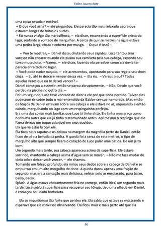 FFaalllleenn LLaauurreenn KKaattee
9966
uummaa ccooiissaa ppeessaaddaa ee nnoottáávveell..
–– OO qquuee vvooccêê aacchhaa?? –– eellee ppeerrgguunnttoouu.. EEllee ppaarreecciiaa ttããoo mmaaiiss rreellaaxxaaddoo aaggoorraa qquuee
eessttaavvaamm lloonnggeess ddee ttooddooss ooss oouuttrrooss..
–– EEuu nnuunnccaa vvii aallggoo ttããoo mmaarraavviillhhoossoo,, –– eellaa ddiissssee,, eessccaanneeaannddoo aa ssuuppeerrffíícciiee pprriissccaa ddoo
llaaggoo,, sseennttiinnddoo aa vvoonnttaaddee ddee mmeerrgguullhhaarr.. AA cceerrccaa ddee qquuiinnzzee mmeettrrooss nnaa áágguuaa eessttaavvaa
uummaa ppeeddrraa llaarrggaa,, cchhaattaa ee ccoobbeerrttaa ppoorr mmuussggoo.. –– OO qquuee éé iissssoo?? ––
–– VVoouu ttee mmoossttrraarr,, –– DDaanniieell ddiissssee,, cchhuuttaannddoo sseeuuss ssaappaattooss.. LLuuccee tteennttoouu sseemm
ssuucceessssoo nnããoo eennccaarraarr qquuaannddoo eellee ppuuxxoouu ssuuaa ccaammiisseettaa ppeellaa ssuuaa ccaabbeeççaa,, eexxppoonnddoo sseeuu
ttoorrssoo mmuussccuulloossoo.. –– VVaammooss,, –– eellee ddiissssee,, ffaazzeennddoo eellaa ppeerrcceebbeerr ccoommoo eellaa ddeevviiaa tteerr
ppaarreecciiaa eennrraaiizzaaddaa nnoo lluuggaarr..
–– VVooccêê ppooddee nnaaddaarr nnaaqquuiilloo,, –– eellee aaccrreesscceennttoouu,, aappoonnttaannddoo ppaarraa ssuuaa rreeggaattaa sseeuu sshhoorrtt
cciinnzzaa.. –– EEuu aattéé ttee ddeeiixxaarreeii vveenncceerr ddeessssaa vveezz.. –– EEllaa rriiuu.. –– VVeerrssuuss oo qquuêê?? TTooddaass
aaqquueellaass vveezzeess qquuee eeuu ttee ddeeiixxeeii vveenncceerr?? ––
DDaanniieell ccoommeeççoouu aa aasssseennttiirr,, eennttããoo ssee ppaarroouu aabbrruuppttaammeennttee.. –– NNããoo.. DDeessddee qquuee vvooccêê
ppeerrddeeuu nnaa ppiisscciinnaa nnoo oouuttrroo ddiiaa.. ––
PPoorr uumm sseegguunnddoo,, LLuuccee tteevvee vvoonnttaaddee ddee ddiizzeerr aa eellee ppoorr qquuee ttiinnhhaa ppeerrddiiddoo.. TTaallvveezz eelleess
ppuuddeesssseemm rriirr ssoobbrree ttooddoo oo mmaall--eenntteennddiiddoo ddaa GGaabbbbee--sseerr--ssuuaa--nnaammoorraaddaa.. MMaass eennttããoo
ooss bbrraaççooss ddee DDaanniieell eessttaavvaamm ssoobbrree ssuuaa ccaabbeeççaa ee eellee eessttaavvaa nnoo aarr,, aarrqquueeaannddoo ee eennttããoo
ccaaiinnddoo,, mmeerrgguullhhaannddoo nnoo llaaggoo ccoomm uumm rreessppiinngguuiinnhhoo ppeerrffeeiittoo..
EErraa uummaa ddaass ccooiissaass mmaaiiss bboonniittaass qquuee LLuuccee jjáá ttiinnhhaa vviissttoo.. EEllee ttiinnhhaa uummaa ggrraaççaa ccoommoo
nneennhhuummaa oouuttrraa qquuee eellaa jjáá ttiinnhhaa tteesstteemmuunnhhaaddoo aanntteess.. AAttéé mmeessmmoo oo rreessppiinnggoo qquuee eellee
ffiizzeerraa ddeeiixxoouu uumm ttooqquuee aaddoorráávveell eemm sseeuuss oouuvviiddooss..
EEllaa qquueerriiaa eessttaarr lláá ccoomm eellee..
EEllaa ttiirroouu sseeuuss ssaappaattooss ee ooss ddeeiixxoouu nnaa mmaarrggeemm ddaa mmaaggnnóólliiaa ppeerrttoo ddee DDaanniieell,, eennttããoo
ffiiccoouu ddee ppéé nnaa bbeeiirraaddaa ddaa ppeeddrraa.. AA qquueeddaa ffooii aa cceerrccaa ddee sseettee mmeettrrooss,, oo ttiippoo ddee
mmeerrgguullhhoo aallttoo qquuee sseemmpprree ffiizzeerraa oo ccoorraaççããoo ddee LLuuccee ppuullaarr uummaa bbaattiiddaa.. DDee uumm jjeeiittoo
bboomm..
UUmm sseegguunnddoo mmaaiiss ttaarrddee,, ssuuaa ccaabbeeççaa aappaarreecceeuu aacciimmaa ddaa ssuuppeerrffíícciiee.. EEllee eessttaavvaa
ssoorrrriinnddoo,, mmaanntteennddoo aa ccaabbeeççaa aacciimmaa dd’’áágguuaa sseemm ssee mmoovveerr.. –– NNããoo mmee ffaaççaa mmuuddaarr ddee
iiddeeiiaa ssoobbrree ddeeiixxaarr vvooccêê vveenncceerr,, –– eellee cchhaammoouu..
TToommaannddoo uumm ffôôlleeggoo pprrooffuunnddoo,, eellaa mmiirroouu sseeuuss ddeeddooss ssoobbrree aa ccaabbeeççaa ddee DDaanniieell ee ssee
eemmppuurrrroouu eemm uumm aallttoo mmeerrgguullhhoo ddee cciissnnee.. AA qquueeddaa dduurroouu aappeennaass uummaa ffrraaççããoo ddee
sseegguunnddoo,, mmaass eerraa aa sseennssaaççããoo mmaaiiss ddeelliicciioossaa,, vveelleejjaarr ppeelloo aarr eennssoollaarraaddoo,, ppaarraa bbaaiixxoo,,
bbaaiixxoo,, bbaaiixxoo..
SSppllaasshh.. AA áágguuaa eessttaavvaa cchhooccaanntteemmeennttee ffrriiaa nnoo ccoommeeççoo,, eennttããoo iiddeeaall uumm sseegguunnddoo mmaaiiss
ttaarrddee.. LLuuccee ssuubbiiuu àà ssuuppeerrffíícciiee ppaarraa rreeccuuppeerraarr sseeuu ffôôlleeggoo,, ddeeuu uummaa oollhhaaddaa eemm DDaanniieell,,
ee ccoommeeççoouu sseeuu nnaaddoo bboorrbboolleettaa..
EEllaa ssee iimmppuullssiioonnoouu ttããoo ffoorrttee qquuee ppeerrddeeuu eellee.. EEllaa ssaabbiiaa qquuee eessttaavvaa ssee mmoossttrraannddoo ee
eessppeerraavvaa qquuee eellee eessttiivveessssee oobbsseerrvvaannddoo.. EEllaa ffiiccoouu mmaaiiss ee mmaaiiss ppeerrttoo aattéé qquuee eellaa
 
