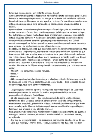 FFaalllleenn LLaauurreenn KKaattee
9977
bbaatteeuu ssuuaa mmããoo nnaa ppeeddrraa -- uumm iinnssttaannttee aanntteess ddee DDaanniieell..
AAmmbbooss aarrffaavvaamm eennqquuaannttoo ssee rreebbooccaavvaamm nnaa ssuuppeerrffíícciiee cchhaattaa ee aaqquueecciiddaa ppeelloo ssooll.. SSuuaa
bbeeiirraaddaa eerraa eessccoorrrreeggaaddiiaa ppoorr ccaauussaa ddoo mmuussggoo,, ee LLuuccee tteevvee ddiiffiiccuullddaaddee eemm ssee ffiirrmmaarr..
DDaanniieell nnããoo tteevvee pprroobblleemmaa eemm eessccaallaarr aa ppeeddrraa,, ccoonnttuuddoo.. EEllee ssee eessttiiccoouu ee ddeeuu--llhhee uummaa
mmããoo,, eennttããoo ppuuxxoouu--aa ppaarraa cciimmaa ppaarraa oonnddee eellaa ppooddiiaa ccoollooccaarr uummaa ppeerrnnaa ssoobbrree aa
llaatteerraall..
QQuuaannddoo eellaa ssee ssuussppeennddeeuu ccoommpplleettaammeennttee ppaarraa ffoorraa ddaa áágguuaa,, eellee eessttaavvaa ddeeiittaaddoo ddee
ccoossttaass,, qquuaassee sseeccoo.. SSóó sseeuu sshhoorrtt rreevveellaavvaa qquuaallqquueerr iinnddíícciioo qquuee eellee eessttiivveerraa nnoo llaaggoo..
PPoorr oouuttrroo llaaddoo,, aass rroouuppaass mmoollhhaaddaass ddee LLuuccee pprreennddiiaamm eemm sseeuu ccoorrppoo,, ee sseeuu ccaabbeelloo
eessttaavvaa ppiinnggaannddoo ppoorr ttuuddoo.. AA mmaaiioorriiaa ddooss ccaarraass tteerriiaa aaggaarrrraaddoo aa ooppoorrttuunniiddaaddee ddee
oollhhaarr pprroovvooccaattiivvaammeennttee ppaarraa uummaa ggaarroottaa ppiinnggaannddoo ddee mmoollhhaaddoo,, mmaass DDaanniieell
rreeccoossttoouu--ssee nnaa ppeeddrraa ee ffeecchhoouu sseeuuss oollhhooss,, ccoommoo ssee eessttiivveessssee ddaannddoo--aa uumm mmoommeennttoo
ppaarraa ssee sseeccaarr -- oouu ppoorr bboonnddaaddee oouu ppoorr ffaallttaa ddee iinntteerreessssee..
BBoonnddaaddee,, eellaa ddeecciiddiiuu,, ssaabbeennddoo qquuee eessttaavvaa sseennddoo iirrrreemmeeddiiaavveellmmeennttee rroommâânnttiiccoo.. MMaass
DDaanniieell ppaarreecciiaa ttããoo ppeerrcceeppttiivvoo,, eellee ddeevvee tteerr sseennttiiddoo ppeelloo mmeennooss uumm ttiiqquuiinnhhoo ddoo qquuee
LLuuccee sseennttiirraa.. NNããoo ssóó aa aattrraaççããoo,, aa nneecceessssiiddaaddee ddee eessttaarr ppeerrttoo ddeellee qquuaannddoo ttooddooss aaoo
sseeuu rreeddoorr eessttaavvaamm ddiizzeennddoo ppaarraa ffiiccaarr lloonnggee,, mmaass aaqquueellaa sseennssaaççããoo mmuuiittoo rreeaall ddee qquuee
eelleess ssee ccoonnhheecciiaamm –– rreeaallmmeennttee ssee ccoonnhheecciiaamm –– uumm aaoo oouuttrroo ddee oouuttrroo lluuggaarr..
DDaanniieell aabbrriiuu sseeuuss oollhhooss nnuumm eessttrraallaarr ee ssoorrrriiuu –– oo mmeessmmoo ssoorrrriissoo ddaa ffoottoo eemm sseeuu
aarrqquuiivvoo.. UUmm aattaaqquuee ddee ddééjjàà vvuu aa eennggoollffoouu ttããoo ccoommpplleettaammeennttee qquuee LLuuccee tteevvee qquuee ssee
ddeeiittaarr..
–– OO qquuêê?? –– eellee ppeerrgguunnttoouu,, ssooaannddoo nneerrvvoossoo..
–– NNaaddaa.. ––
–– LLuuccee.. ––
–– NNããoo ccoonnssiiggoo ttiirraarr iissssoo ddaa mmiinnhhaa ccaabbeeççaa,, –– eellaa ddiissssee,, rroollaannddoo ddee llaaddoo ppaarraa eennccaarráá--
lloo.. EEllaa nnããoo ssee sseennttiiaa ffiirrmmee oo bbaassttaannttee ppaarraa ssee sseennttaarr aaiinnddaa.. –– EEssssaa sseennssaaççããoo ddee qquuee
eeuu ttee ccoonnhheeççoo.. QQuuee eeuu ttee ccoonnhheeççoo ffaazz tteemmppoo..
AA áágguuaa aaggiittoouu--ssee ccoonnttrraa aa ppeeddrraa,, rreessppiinnggaannddoo nnooss ddeeddooss ddooss ppééss ddee LLuuccee oonnddee
eessttaavvaamm ppeenndduurraaddooss nnaa bbeeiirraaddaa.. EEssttaavvaa ffrriiaa ee eessppaallhhoouu ccaallaaffrriiooss aattéé ssuuaass
ppaannttuurrrriillhhaass.. FFiinnaallmmeennttee,, DDaanniieell ffaalloouu..
–– JJáá nnããoo ppaassssaammooss ppoorr iissssoo?? –– SSeeuu ttoomm ttiinnhhaa mmuuddaaddoo,, ccoommoo ssee eellee eessttiivveessssee
tteennttaannddoo rriirr ddeellaa.. EEllee ssooaavvaa ccoommoo uumm ccaarraa ddaa DDoovveerr:: ssaattiissffeeiittoo ccoonnssiiggoo mmeessmmoo,,
eetteerrnnaammeennttee eenntteeddiiaaddoo,, pprreessuunnççoossoo.. –– EEssttoouu lliissoonnjjeeaaddoo ppoorr vvooccêê aacchhaarr qquuee tteemmooss
eessssaa ccoonneexxããoo,, sséérriioo.. MMaass vvooccêê nnããoo tteemm qquuee iinnvveennttaarr uummaa hhiissttóórriiaa eessqquueecciiddaa ppaarraa
ffaazzeerr ccoomm qquuee uumm ccaarraa pprreessttee aatteennççããoo eemm vvooccêê.. ––
NNããoo.. EEllee aacchhaavvaa qquuee eellaa eessttaavvaa mmeennttiinnddoo ssoobbrree eessssaa sseennssaaççããoo eessttrraannhhaa ddaa qquuaall nnããoo
ccoonnsseegguuiiaa ssee lliivvrraarr ccoommoo uumm jjeeiittoo ddee ddaarr eemm cciimmaa ddeellee?? EEllaa cceerrrroouu sseeuuss ddeenntteess,,
mmoorrttiiffiiccaaddaa..
–– PPoorr qquuee eeuu iinnvveennttaarriiaa iissssoo?? –– eellaa ppeerrgguunnttoouu,, eesspprreemmeennddoo ooss oollhhooss nnaa lluuzz ddoo ssooll..
–– VVooccêê qquuee mmee ddiiggaa,, –– DDaanniieell ddiissssee.. –– NNããoo,, nnaa vveerrddaaddee,, nnããoo ddiiggaa.. NNããoo ffaarráá bbeemm
 