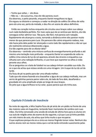 FFaalllleenn LLaauurreenn KKaattee
9999
–– TTeennhhoo qquuee vvoollttaarr,, –– eellee ddiissssee..
–– NNããoo vváá,, –– eellaa ssuussssuurrrroouu,, mmaass eellee nnããoo ppaarreecceeuu oouuvviirr..
EEllaa oobbsseerrvvoouu,, oo ppeeiittoo ppeessaannddoo,, eennqquuaannttoo DDaanniieell mmeerrgguullhhaavvaa nnaa áágguuaa..
EEllee eerrgguueeuu--ssee ddiissttaannttee ee ccoommeeççoouu aa nnaaddaarr nnaa ddiirreeççããoo ddaa ccooMMiissss EEllee oollhhoouu ddee vvoollttaa
ppaarraa eellaa uummaa vveezz,, ppeerrttoo ddaa mmeettaaddee,, ee ddeeuu--llhhee uumm aacceennoo ddee aaddeeuuss ddeeffiinniittiivvoo..
EEnnttããoo sseeuu ccoorraaççããoo iinncchhoouu eennqquuaannttoo eellee cciirrccuulloouu sseeuuss bbrraaççooss ssoobbrree ssuuaa ccaabbeeççaa
nnuumm nnaaddoo bboorrbboolleettaa ppeerrffeeiittoo.. PPoorr mmaaiiss vvaazziiaa qquuee eellaa ssee sseennttiissssee ppoorr ddeennttrroo,, eellaa nnããoo
ccoonnsseegguuiiaa eevviittaarr aaddmmiirraarr iissssoo.. TTããoo ppuurroo,, ttããoo ffáácciill,, mmaall ppaarreecciiaa ccoomm nnaattaaççããoo..
RRaappiiddaammeennttee eellee aallccaannççaarraa aa ccoossttaa,, ttoorrnnaannddoo aa ddiissttâânncciiaa eennttrree eelleess ppaarreecceerr mmuuiittoo
mmeennoorr ddoo qquuee ppaarreecceerraa ppaarraa LLuuccee.. EEllee ppaarreecceerraa ttããoo ccaallmmoo eennqquuaannttoo nnaaddaavvaa,, mmaass
nnããoo hhaavviiaa jjeeiittoo ddeellee ppooddeerr tteerr aallccaannççaaddoo oo oouuttrroo llaaddoo ttããoo rraappiiddaammeennttee aa nnããoo sseerr qquuee
eellee rreeaallmmeennttee eessttiivveessssee ddiillaacceerraannddoo aa áágguuaa..
EErraa ttããoo uurrggeennttee ppaarraa eellee ssee aaffaassttaarr ddeellaa??
EEllaa oobbsseerrvvoouu –– sseennttiinnddoo uummaa mmiissttuurraa ccoonnffuussaa ddee eennvveerrggoonnhhaammeennttoo pprrooffuunnddoo ee aattéé
mmeessmmoo uummaa tteennttaaççããoo mmaaiiss pprrooffuunnddaa –– eennqquuaannttoo DDaanniieell ssee ssuussppeennddiiaa ddee vvoollttaa nnaa
ccooMMiissss UUmmaa ccoolluunnaa ddee lluuzz ddoo ssooll aappaarreecceeuu aattrraavvééss ddaass áárrvvoorreess ee eennqquuaaddrroouu ssuuaa
ssiillhhuueettaa ccoomm uummaa rraaddiiaaççããoo bbrriillhhaannttee,, ee LLuuccee tteevvee qquuee eesspprreemmeerr ooss oollhhooss àà vviissããoo
ppeerraannttee sseeuuss oollhhooss..
EEllaa ssee ppeerrgguunnttoouu ssee aa bboollaa ddee ffuutteebbooll nnaa ssuuaa ccaabbeeççaa ttiinnhhaamm ssaaccuuddiiddoo ssuuaa vviissããoo.. OOuu
ssee oo qquuee eellaa aacchhoouu qquuee eessttaavvaa vveennddoo eerraa uummaa mmiirraaggeemm.. UUmm ttrruuqquuee ddaa lluuzz ddoo ssooll ddaa
ttaarrddee..
EEllaa ffiiccoouu ddee ppéé nnaa ppeeddrraa ppaarraa ddaarr uummaa oollhhaaddaa mmeellhhoorr..
TTuuddoo qquuee eellee eessttaavvaa ffaazzeennddoo eerraa cchhaaccooaallhhaarr aa áágguuaa ddee ssuuaa ccaabbeeççaa mmoollhhaaddaa,, mmaass uumm
vveerrnniizz ddee ggoottiinnhhaass ppaarreecciiaa ppaaiirraarr ssoobbrree eellee,, ddoo llaaddoo ddee ffoorraa ddeellee,, ddeessaaffiiaannddoo aa
ggrraavviiddaaddee eemm uummaa aammpplliittuuddee aammppllaa aaoo lloonnggoo ddee sseeuuss bbrraaççooss..
DDoo jjeeiittoo qquuee aa áágguuaa bbrriillhhaavvaa nnaa lluuzz ssoollaarr,, qquuaassee ppaarreecciiaa qquuee eellee ttiinnhhaa aassaass..
CCaappííttuulloo 99 EEssttaaddoo ddee IInnooccêênncciiaa
NNaa nnooiittee ddee sseegguunnddaa,, aa MMiissss SSoopphhiiaa ffiiccoouu ddee ppéé aattrrááss ddee uumm ppóóddiioo nnaa ffrreennttee ddee uummaa
ddaass mmaaiioorreess ssaallaass eemm AAuugguussttiinnee,, tteennttaannddoo ffaazzeerr mmaarriioonneetteess ddee ssoommbbrraa ccoomm ssuuaass
mmããooss.. EEllaa ttiinnhhaa ccoonnvvooccaaddoo uummaa sseessssããoo ddee eessttuuddoo ddee úúllttiimmaa hhoorraa ppaarraa ooss aalluunnooss eemm
ssuuaa aauullaa ddee rreelliiggiiããoo aanntteess ddoo eexxaammee ddoo ddiiaa sseegguuiinnttee,, ee jjáá qquuee LLuuccee jjáá ttiinnhhaa ppeerrddiiddoo
uumm mmêêss iinntteeiirroo ddee aauullaa,, eellaa aacchhoouu qquuee ttiinnhhaa mmuuiittoo oo qquuee rreeccuuppeerraarr..
OO qquuee eexxpplliiccaavvaa ppoorrqquuee eellaa eerraa aa úúnniiccaa aaoo mmeennooss ffiinnggiinnddoo ttoommaarr nnoottaass.. NNeennhhuumm ddooss
oouuttrrooss aalluunnooss nneemm aaoo mmeennooss nnoottoouu qquuee oo ssooll ddaa ttaarrddee eennttrraannddoo ssuuaavveemmeennttee ppeellaass
 