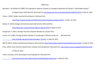 References
Berendse, F. & Scheffer, M. (2009). The angiosperm radiation revisited, an ecological explanation for Darwin’s “abominable mystery”.
Ecological Letter 12(9): 865-872. Retrieved from ttp://www.ncbi.nlm.nih.gov/pmc/articles/PMC2777257/ on May 24, 2015
Fraley, J. (2013). Golden-mantled Ground Squirrel. Retrieved from
http://fwp.mt.gov/mtoutdoors/HTML/articles/portraits/gmgroundsquirrel.htm on May 23, 2015.
Keeley, J.E. (2012) Ecology and evolution of pine life histories. Retrieved from
http://www.werc.usgs.gov/ProductDetails.aspx?ID=4756 on May 23, 2015.
Konigsmark, T. (2011). Geologic Trips Sierra Nevada. Mendocino, CA:Geo Press.
Loomis, A.A. (1983). Geology of Fallen leaf lake 15’ quadrangle, El Dorado county, CA. Retrieved from
http://ngmdb.usgs.gov/Prodesc/proddesc_370.htm on May 24, 2015.
NHPTV. (2015). Golden-mantled Ground Squirrel. Retrieved from http://www.nhptv.org/natureworks/goldensquirrel.htm on May 23, 2015.
Pines. (2015). Pines, General characteristics, evolution and classification. Retrieved from http://science.jrank.org/pages/5241/Pines.html
on May 23, 2015.
Tulane. (no date). Lab 9, Gymnosperms and Angiosperms. Retrieved from
http://www.tulane.edu/~bfleury/diversity/labguide/gymangio.html on May 23, 2015.
 