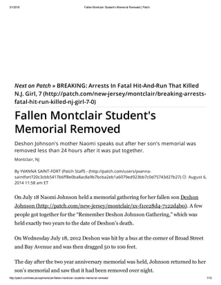 3/1/2016 Fallen Montclair Student's Memorial Removed | Patch
http://patch.com/new-jersey/montclair/fallen-montclair-students-memorial-removed 1/10
Next on Patch » BREAKING: Arrests In Fatal Hit-And-Run That Killed
N.J. Girl, 7 (http://patch.com/new-jersey/montclair/breaking-arrests-
fatal-hit-run-killed-nj-girl-7-0)
Fallen Montclair Student's
Memorial Removed
Deshon Johnson's mother Naomi speaks out after her son's memorial was
removed less than 24 hours after it was put together.
Montclair, NJ
By YVANNA SAINT-FORT (Patch Staff) - (http://patch.com/users/yvanna-
saintfort720c3cbb5417b6ff8e0ba8ac8a9b7bcba2eb1a6079ed923bb7c0d75743d27b27) August 6,
2014 11:58 am ET
On July 18 Naomi Johnson held a memorial gathering for her fallen son Deshon
Johnson (http://patch.com/new-jersey/montclair/xx-f1ce28d4-7122d4b0). A few
people got together for the “Remember Deshon Johnson Gathering,” which was
held exactly two years to the date of Deshon’s death.
On Wednesday July 18, 2012 Deshon was hit by a bus at the corner of Broad Street
and Bay Avenue and was then dragged 50 to 100 feet.
The day after the two year anniversary memorial was held, Johnson returned to her
son’s memorial and saw that it had been removed over night.

 