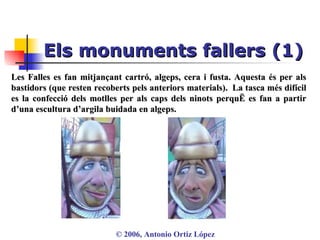 Els monuments fallers (1) ©  2006, Antonio Ortiz López Les Falles es fan mitjançant cartró, algeps, cera i fusta. Aquesta és per als bastidors (que resten recoberts pels anteriors materials).  La tasca més difícil es la confecció dels motlles per als caps dels ninots perquè es fan a partir d’una escultura d’argila buidada en algeps.  
