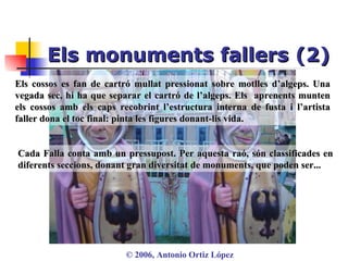 Els monuments fallers (2) ©  2006, Antonio Ortiz López Els cossos es fan de cartró mullat pressionat sobre motlles d’algeps. Una vegada sec, hi ha que separar el cartró de l’algeps. Els  aprenents munten els cossos amb els caps recobrint l’estructura interna de fusta i l’artista faller dona el toc final: pinta les figures donant-lis vida. Cada Falla conta amb un pressupost. Per aquesta raó, són classificades en diferents seccions, donant gran diversitat de monuments, que poden ser... 