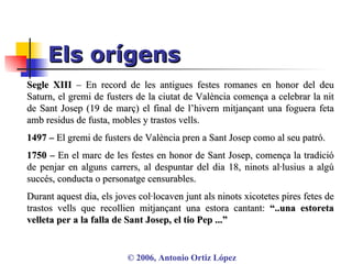 Els orígens ©  2006, Antonio Ortiz López Segle XIII  – En record de les antigues festes romanes en honor del deu Saturn, el gremi de fusters de la ciutat de València comença a celebrar la nit de Sant Josep (19 de març) el final de l’hivern mitjançant una foguera feta amb residus de fusta, mobles y trastos vells.  1497 –  El gremi de fusters de València pren a Sant Josep como al seu patró. 1750 –  En el marc de les festes en honor de Sant Josep, comença la tradició de penjar en alguns carrers, al despuntar del dia 18, ninots al·lusius a algú succés, conducta o personatge censurables.  Durant aquest dia, els joves col·locaven junt als ninots xicotetes pires fetes de trastos vells que recollien mitjançant una estora cantant:  “..una estoreta velleta per a la falla de Sant Josep, el tio Pep ...” 