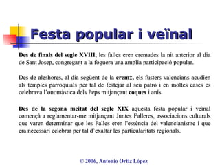 Festa popular i veïnal ©  2006, Antonio Ortiz López Des de finals del segle XVIII , les falles eren cremades la nit anterior al dia de Sant Josep, congregant a la foguera una amplia participació popular.  Des de aleshores, al dia següent de la  cremà,  els fusters valencians acudien als temples parroquials per tal de festejar al seu patró i en moltes cases es celebrava l’onomàstica dels Peps mitjançant  coques  i anís. Des de la segona meitat del segle XIX  aquesta festa popular i veïnal començà a reglamentar-me mitjançant Juntes Falleres, associacions culturals que varen determinar que les Falles eren l'essència del valencianisme i que era necessari celebrar per tal d’exaltar les particularitats regionals. 