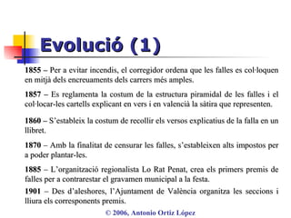 Evolució (1) ©  2006, Antonio Ortiz López 1855 –  Per a evitar incendis, el corregidor ordena que les falles es col·loquen en mitjà dels encreuaments dels carrers més amples.  1857 –  Es reglamenta la costum de la estructura piramidal de les falles i el col·locar-les cartells explicant en vers i en valencià la sàtira que representen. 1860 –  S’estableix la costum de recollir els versos explicatius de la falla en un llibret. 1870  – Amb la finalitat de censurar les falles, s’estableixen alts impostos per a poder plantar-les.  1885  – L’organització regionalista Lo Rat Penat, crea els primers premis de falles per a contrarestar el gravamen municipal a la festa. 1901  – Des d’aleshores, l’Ajuntament de València organitza les seccions i lliura els corresponents premis. 