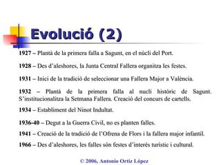 Evolució (2) ©  2006, Antonio Ortiz López 1927 –  Plantà de la primera falla a Sagunt, en el núcli del Port.  1928 –  Des d’aleshores, la Junta Central Fallera organitza les festes.  1931 –  Inici de la tradició de seleccionar una Fallera Major a València. 1932 –  Plantà de la primera falla al nucli històric de Sagunt. S’institucionalitza la Setmana Fallera. Creació del concurs de cartells. 1934 –  Establiment del Ninot Indultat. 1941 –  Creació de la tradició de l’Ofrena de Flors i la fallera major infantil. 1936-40 –  Degut a la Guerra Civil, no es planten falles. 1966 –  Des d’aleshores, les falles són festes d’interés turístic i cultural . 