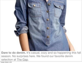 Dare to do denim. It’s casual, cozy and so happening this fall
 season. No surprises here. We found our favorite denim
 selection at The Gap.
Tuesday, October 5, 2010
 