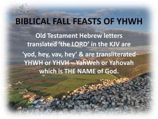 BIBLICAL FALL FEASTS OF YHWH
      Old Testament Hebrew letters
   translated ‘the LORD’ in the KJV are
 ‘yod, hey, vav, hey’ & are transliterated
  YHWH or YHVH – YahWeh or Yahovah
       which is THE NAME of God.
 