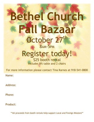 Bethel Church
    Fall Bazaar
                                                         th
                   October 27
                                8AM-5PM
              Register today!
                          $25 booth rental
                     Includes 8ft table and 2 chairs

For more information please contact Tina Karnes at 918-541-0800
Name:


Address:


Phone:


Product:


   **All proceeds from booth rentals help support Local and Foreign Missions**
 
