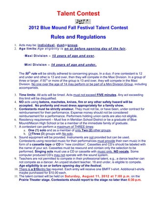 Talent Contest

          2012 Blue Mound Fall Festival Talent Contest

                           Rules and Regulations
1. Acts may be: individual, duetorgroup.
2. Age limits:Age eligibility is on or before opening day of the fair .

      ·Maxi Division – 15 years of age and over .

      ·Mini Division – 14 years of age and under .

   The 50% rule will be strictly adhered to concerning groups. In a duo; if one contestant is 12
   and under and other is 13 and over, then they will compete in the Maxi Division. In a group of
   three or larger, if 50% or more of the group is 13 and over, they will compete in the Maxi
   Division. No one over the age of 14 may perform or be part of a Mini Division Group, including
   accompanists.

3. Time limits: All acts will be timed. Acts must not exceed FIVE minutes. Any act exceeding
    this limit will be disqualified.
4. NO acts using batons, machetes, knives, fire or any other safety hazard will be
    accepted. No profanity and must dress appropriately for a family show.
5. Contestants must be strictly amateur. They must not be, or have been, under contract for
    reimbursement for their performance. Expense money should not be considered
    reimbursement for a performance. Performers holding union cards are also not eligible.
6. Residency requirement – Must live in Meridian School District or be a graduate of Blue
    Mound/Macon High School or be a member of the immediate family of graduate.
7. A contestant can perform a maximum of THREE times:
        a. One (1) solo and as a member of only Two (2) other groups.
        b. OrThree (3) groups with No solo.
8. Sound equipment will be provided. Instruments are not provided but can be used.
    Contestants using recorded music for their performances must provide their own music in the
    form of a cassette tape or CD in “new condition”. Cassettes and CD’s should be labeled with
    the name of your act. Cassettes must be rewound and contain only the selection to be
    performed. Singing acts must use a CD or cassette with music only, NO vocals. Some
    computer produced CD’s may not operate with the sound system.
9. Teachers are not permitted to compete in their professional talent, e.g., a dance teacher can
    not compete as a dancer. An unpaid student teacher, 18 and under, is eligible to compete.
    Age eligibility is on or before opening day of the festival.
10. There is a $10entry fee required. Each entry will receive one BMFF t-shirt. Additional t-shirts
    maybe purchased for $10.00 each.
11. The talent contest will be held on Saturda y, August 11, 2012 at 7 :00 p.m. on the
    Prairie Theater stage. Contestants should report to the stage no later than 6:30 p.m.
 
