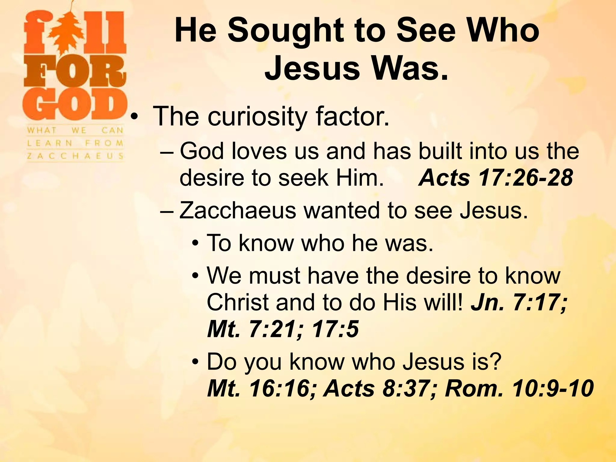 He Sought to See Who Jesus Was. The curiosity factor. God loves us and has built into us the desire to seek Him.  Acts 17:26-28 Zacchaeus wanted to see Jesus. To know who he was. We must have the desire to know Christ and to do His will!  Jn. 7:17; Mt. 7:21; 17:5 Do you know who Jesus is?  Mt. 16:16; Acts 8:37; Rom. 10:9-10 
