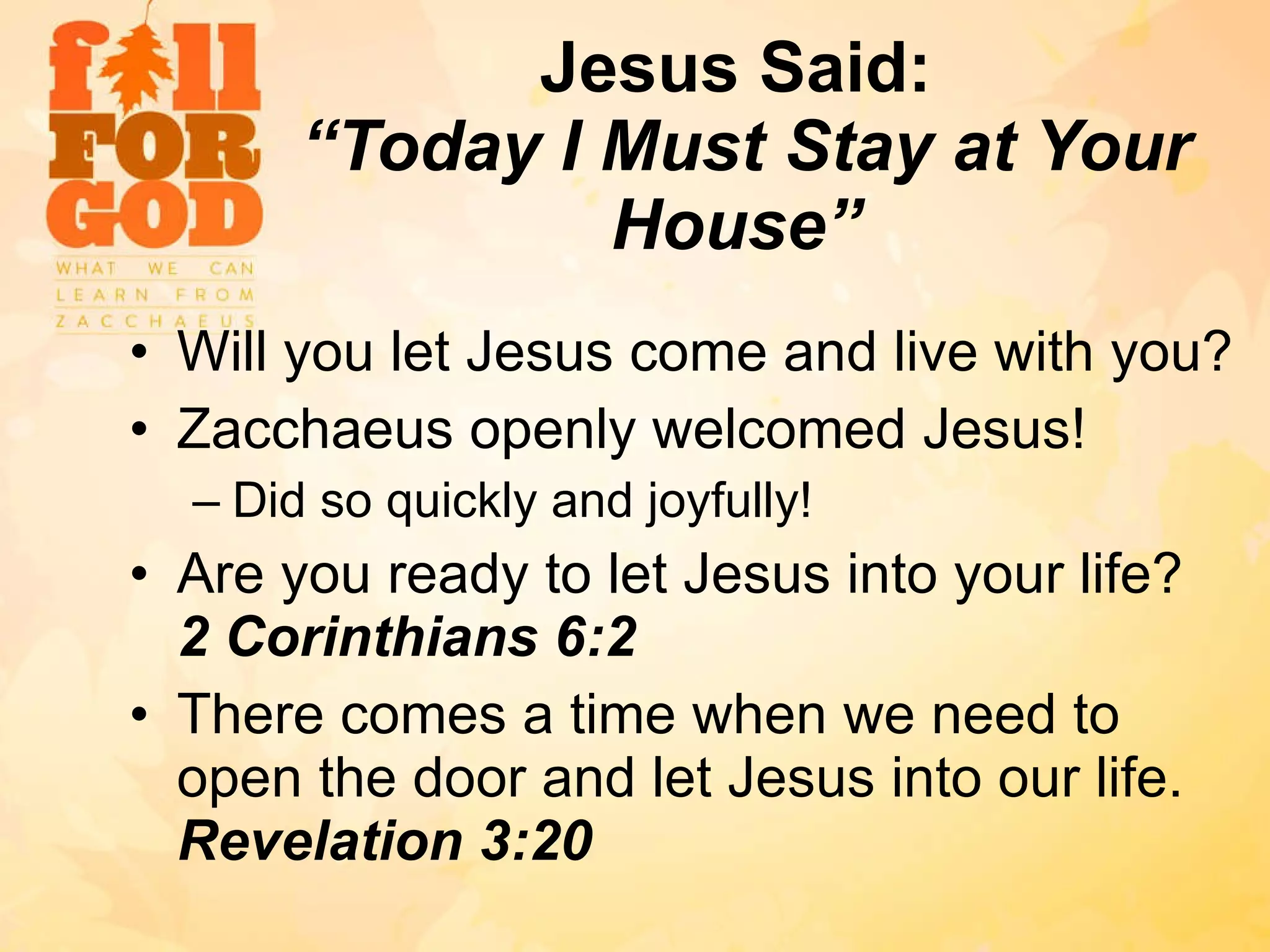 Jesus Said:   “Today I Must Stay at Your House” Will you let Jesus come and live with you? Zacchaeus openly welcomed Jesus! Did so quickly and joyfully!  Are you ready to let Jesus into your life?  2 Corinthians 6:2 There comes a time when we need to open the door and let Jesus into our life.   Revelation 3:20 