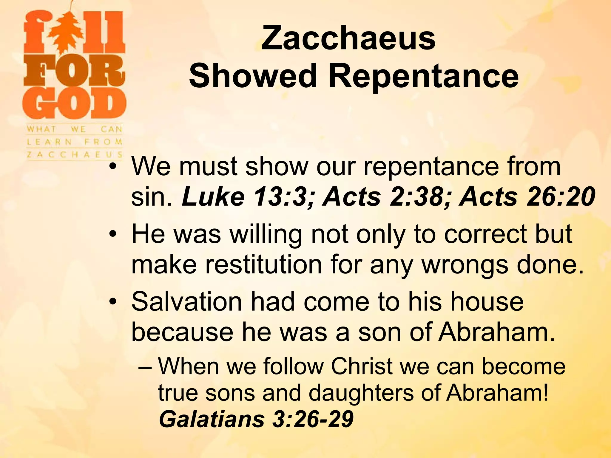 Zacchaeus  Showed Repentance We must show our repentance from sin.  Luke 13:3; Acts 2:38; Acts 26:20 He was willing not only to correct but make restitution for any wrongs done. Salvation had come to his house because he was a son of Abraham. When we follow Christ we can become true sons and daughters of Abraham!  Galatians 3:26-29 