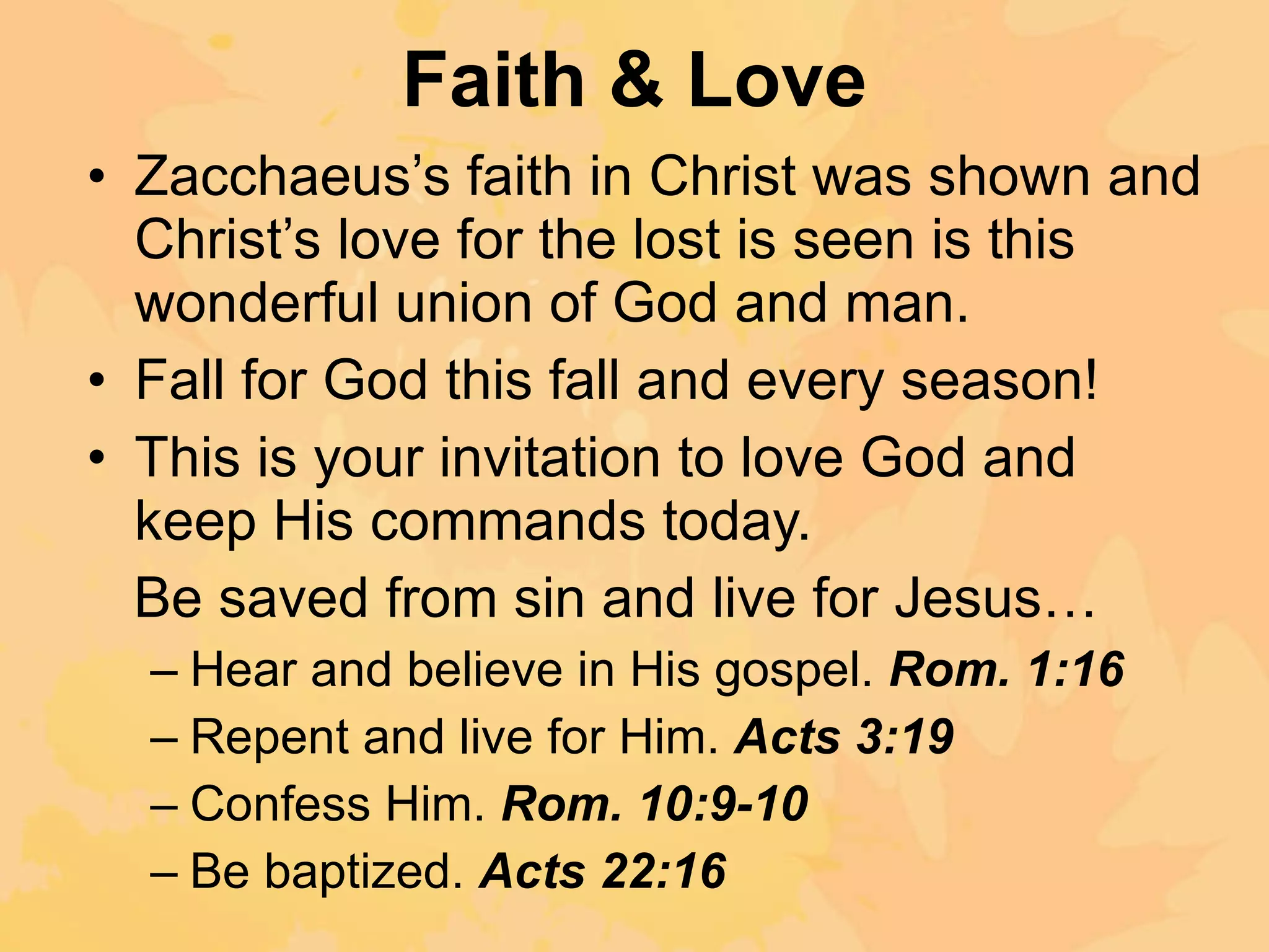 Faith & Love Zacchaeus’s faith in Christ was shown and Christ’s love for the lost is seen is this wonderful union of God and man. Fall for God this fall and every season! This is your invitation to love God and keep His commands today. Be saved from sin and live for Jesus… Hear and believe in His gospel.  Rom. 1:16 Repent and live for Him.  Acts 3:19 Confess Him.  Rom. 10:9-10 Be baptized.  Acts 22:16 