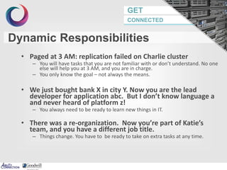 GET
CONNECTED
Dynamic Responsibilities
• Paged at 3 AM: replication failed on Charlie cluster
– You will have tasks that you are not familiar with or don’t understand. No one
else will help you at 3 AM, and you are in charge.
– You only know the goal – not always the means.
• We just bought bank X in city Y. Now you are the lead
developer for application abc. But I don’t know language a
and never heard of platform z!
– You always need to be ready to learn new things in IT.
• There was a re-organization. Now you’re part of Katie’s
team, and you have a different job title.
– Things change. You have to be ready to take on extra tasks at any time.
20
 