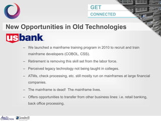 GET
CONNECTED
– We launched a mainframe training program in 2010 to recruit and train
mainframe developers (COBOL, CSS).
– Retirement is removing this skill set from the labor force.
– Perceived legacy technology not being taught in colleges.
– ATMs, check processing, etc. still mostly run on mainframes at large financial
companies.
– The mainframe is dead! The mainframe lives.
– Offers opportunities to transfer from other business lines: i.e. retail banking,
back office processing.
New Opportunities in Old Technologies
 