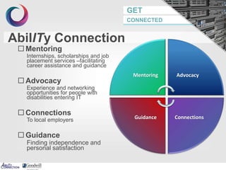 GET
CONNECTED
AbilITy Connection
 Mentoring
Internships, scholarships and job
placement services –facilitating
career assistance and guidance
 Advocacy
Experience and networking
opportunities for people with
disabilities entering IT
 Connections
To local employers
 Guidance
Finding independence and
personal satisfaction
Mentoring Advocacy
ConnectionsGuidance
 