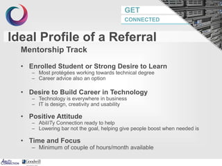 GET
CONNECTED
Ideal Profile of a Referral
Mentorship Track
• Enrolled Student or Strong Desire to Learn
– Most protégées working towards technical degree
– Career advice also an option
• Desire to Build Career in Technology
– Technology is everywhere in business
– IT is design, creativity and usability
• Positive Attitude
– AbilITy Connection ready to help
– Lowering bar not the goal, helping give people boost when needed is
• Time and Focus
– Minimum of couple of hours/month available
7
 