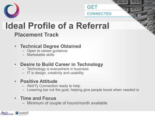 GET
CONNECTED
Ideal Profile of a Referral
Placement Track
• Technical Degree Obtained
– Open to career guidance
– Marketable skills
• Desire to Build Career in Technology
– Technology is everywhere in business
– IT is design, creativity and usability
• Positive Attitude
– AbilITy Connection ready to help
– Lowering bar not the goal, helping give people boost when needed is
• Time and Focus
– Minimum of couple of hours/month available
8
 
