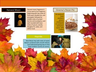 An aroma of
fresh
southern
pecans
smothered
in a pralines
and butter
sauce, with
a baked
crust.
Granny’s Pecan Pie
New Mown Hay with notes of sweet
Balsam combined with smooth Vetiver
and Cedarwood giving way to that
fresh outdoor country air aroma.
Hayride
Harvest moon fragrance is
a true work of art fragrance
beginning with top notes of
fresh pear, blueberries, and
pineapple; followed by
middle notes of juniper
berries and eucalyptus; and
well rounded with base
notes of spruce, woods,
Douglass fir, cedar, and
white musk.
Harvest Moon
 