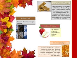 The aroma of warm maple sugar
and butter.
Maple Sugar
Sweet temptations are recreated
with this blend of nut and fudge
tones. A hint of tangerine lifts the
signature of toasted walnut, as
rich maple balances with the
nutty accord. Cinnamon warms
the blend and a hint of chocolate
creates a gourmand effect. Vanilla
sweetens the confection.
Maple Walnut Fudge
The aroma of
crisp, juicy,
sweet and sour
McIntosh
Apples.
McIntosh Apple
A creative blend of citrus, spice, and
woods, marmalade spice blends the
aromas of: Valencia orange, clove bud,
cinnamon, tangerine zest, fresh ginger,
pomander, warm allspice, golden amber,
and sheer musk.
Marmalade Spice
 