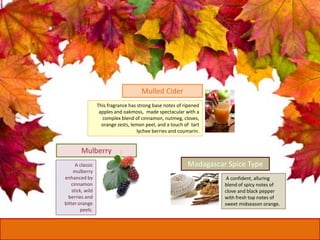 A classic
mulberry
enhanced by
cinnamon
stick, wild
berries and
bitter orange
peels.
Mulberry
This fragrance has strong base notes of ripened
apples and oakmoss, made spectacular with a
complex blend of cinnamon, nutmeg, cloves,
orange zests, lemon peel, and a touch of tart
lychee berries and coumarin.
Mulled Cider
A confident, alluring
blend of spicy notes of
clove and black pepper
with fresh top notes of
sweet midseason orange.
Madagascar Spice Type
 
