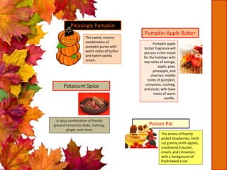 The sweet, creamy
combination of
pumpkin puree with
warm notes of butter
and sweet vanilla
cream.
Pleasingly Pumpkin
Pumpkin Apple Butter
Pumpkin apple
butter fragrance will
put you in the mood
for the holidays with
top notes of orange,
apple, pear,
pineapple, and
cherries; middle
notes of pumpkin,
cinnamon, nutmeg,
and clove; with base
notes of warm
vanilla.
Poison Pie
The aroma of freshly
picked blueberries, fresh
cut granny smith apples,
smothered in butter,
cream, and cinnamon,
with a background of
fresh baked crust.
Potpourri Spice
A spicy combination of freshly
ground cinnamon sticks, nutmeg,
ginger, and clove.
 