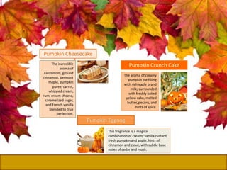 The incredible
aroma of
cardamom, ground
cinnamon, Vermont
maple, pumpkin
puree, carrot,
whipped cream,
rum, cream cheese,
caramelized sugar,
and French vanilla
blended to true
perfection.
Pumpkin Cheesecake
The aroma of creamy
pumpkin pie filling
with rich eagle brand
milk; surrounded
with freshly baked
yellow cake, melted
butter, pecans, and
hints of spice.
Pumpkin Crunch Cake
Pumpkin Eggnog
This fragrance is a magical
combination of creamy vanilla custard,
fresh pumpkin and apple, hints of
cinnamon and clove, with subtle base
notes of cedar and musk.
 