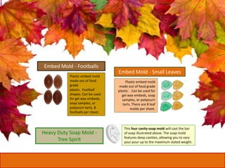 Embed Mold - Footballs
Plastic embed mold
made out of food
grade
plastic. Football
shapes. Can be used
for gel wax embeds,
soap samples, or
potpourri tarts. 8
footballs per sheet.
Embed Mold - Small Leaves
Plastic embed mold
made out of food grade
plastic. Can be used for
gel wax embeds, soap
samples, or potpourri
tarts. There are 8 leaf
molds per sheet.
Heavy Duty Soap Mold -
Tree Spirit
This four cavity soap mold will cast the bar
of soap illustrated above. The soap mold
features deep cavities, allowing you to vary
your pour up to the maximum stated weight.
 