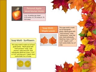 Personal Apple-
Mold Market Molds
1 oz.- 6 cavities per sheet
2.25 inches X 1.75 inches X .75
inch deep
Soap Mold -
Maple Leaves
This soap mold is made
out of food grade
plastic. Works great with
"melt and pour" soap,
"cold process" soap may
stick. Sold individually.
Mold has 2 bars. 3 3/4" x
3 1/2". Depth is 1/2".
Each cavity holds 2 oz. of
soap.This soap mold is made out of food
grade plastic. Works great with
"melt and pour" soap, "cold
process" soap may stick. Sold
individually. Mold has 4 bars. 2 1/2"
x 2 1/2" and they are 1" depth. Each
cavity holds 3 oz. of soap.
Soap Mold - Sunflowers
 