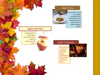 The aroma of a red
juicy apple
combined with
buttercream and
cinnamon with a
base note of a
baked oatmeal
cookie.
Apple Crisp
The aroma of
a red juicy
McIntosh
apple,
sprinkled with
fresh ground
cinnamon
sticks.
Apple Cinnamon
Apple Jack Peel
The Wonderful
fresh apple
aroma with spicy
notes of
cinnamon and
clove.
 