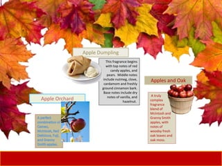 Apple Orchard
A truly
complex
fragrance
blend of
McIntosh and
Granny Smith
apples, with
notes of
woodsy fresh
oak leaves and
oak moss.
Apples and Oak
This fragrance begins
with top notes of red
candy apples, and
pears. Middle notes
include nutmeg, clove,
cardamom and freshly
ground cinnamon bark.
Base notes include dry
notes of vanilla, and
hazelnut.
Apple Dumpling
 