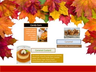 A warm vanilla
candy with top
notes of butter
with a slight
down of
almond.
The mouth-watering combination of Caramel,
Maple Leaf , French Vanilla, Rum, Caramel
Creme, Brown Sugar, Heavy Cream,
Caramelized Sugar, and Vanilla Extract.
A buttery, toffee caramel aroma.
Caramel
 