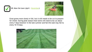 #8: Mow the lawn (April – November) 
Grass grows more slowly in fall, but it still needs to be cut to prepare 
for winter. During peak season most lawns will need to be cut about 
every 7 days however in the late summer and fall this task may fall to 
every 10-14 days. 
 