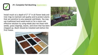 #1: Complete Fall Mulching (September) 
Install mulch at a depth of 2”-3” in all flower beds and 
tree rings to maintain soil quality and to protect plants 
that are sensitive to any seasonal cold blasts. You may 
use traditional hard wood mulch or for a more cost 
effective solution try using weeds (but not those with 
seeds), grass clippings, leaves, and straw that has been 
chopped up. Mulch should be installed well before the 
first freeze. 
 