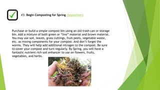 #3: Begin Composting for Spring (September) 
Purchase or build a simple compost bin using an old trash can or storage 
bin. Add a mixture of both green or “live” material and brown material. 
You may use soil, leaves, grass cuttings, fruit peels, vegetable waste, 
etc. as mixing components for your compost. And don’t forget the 
worms. They will help add additional nitrogen to the compost. Be sure 
to cover your compost and turn regularly. By Spring, you will have a 
fantastic nutrient rich soil enhancer to use on flowers, fruits, 
vegetables, and herbs. 
 